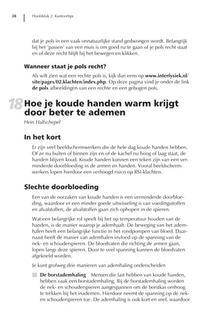 28      Hoofdstuk 2: Kantoortips




         dat je pols in een vaak onnatuurlijke stand gedwongen wordt. Belangrijk
         bij het ‘passen’ van een muis is om goed na te gaan of je pols recht staat
         en of deze recht blijft bij het bewegen en klikken.

      Wanneer staat je pols recht?
         Als wilt zien wat een rechte pols is, kijk dan eens op www.interfysiek.nl/
         site/pages/02.klachten/index.php. Op deze pagina vind je onder de link
         de pols afbeeldingen van een rechte en een gebogen pols.


18 Hoe je koude handen warm krijgt
   door beter te ademen
      Hein Halfschepel


      In het kort
         Er zijn veel beeldschermwerkers die de hele dag koude handen hebben.
         Of ze nu buiten of binnen zijn en of de kachel nu hoog of laag staat, de
         handen blijven koud. Koude handen kunnen een teken zijn van een ver-
         minderde doorbloeding in de armen en handen. Vooral beeldscherm-
         werkers lopen hierdoor een verhoogd risico op RSI-klachten.


      Slechte doorbloeding
         Een van de oorzaken van koude handen is een verminderde doorbloe-
         ding, waardoor er een minder goede uitwisseling is van voedingsstoffen
         en afvalstoffen, de afvalstoffen gaan zich ophopen in de spieren.
         Wat een belangrijke rol speelt bij het op temperatuur houden van de
         handen, is de manier waarop je ademhaalt. De beweging van het adem-
         halen heeft een belangrijke functie in het rondpompen van bloed. Daar-
         naast heeft de manier van ademhalen invloed op de spanning van de
         nek- en schouderspieren. De bloedvaten die richting de armen gaan,
         lopen langs deze spieren. Door te veel spanning kunnen de bloedvaten
         afgekneld worden.
         Je kunt grofweg drie manieren van ademhaling onderscheiden
         I De borstademhaling Mensen die last hebben van koude handen,
           hebben vaak een borstademhaling. Bij de borstademhaling worden
           de nek- en schouderspieren aangespannen om de borstkas omhoog
           te trekken bij het inademen. Hierdoor neemt de spanning op de nek-
           en schouderspieren toe. De ademhaling is ook kort en snel, waardoor
 