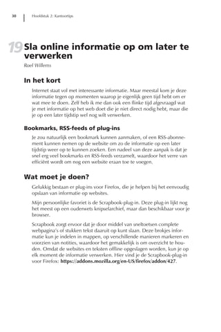 30      Hoofdstuk 2: Kantoortips




19 Sla online informatie op om later te
   verwerken
      Roel Willems


      In het kort
         Internet staat vol met interessante informatie. Maar meestal kom je deze
         informatie tegen op momenten waarop je eigenlijk geen tijd hebt om er
         wat mee te doen. Zelf heb ik me dan ook een flinke tijd afgevraagd wat
         je met informatie op het web doet die je niet direct nodig hebt, maar die
         je op een later tijdstip wel nog wilt verwerken.

      Bookmarks, RSS-feeds of plug-ins
         Je zou natuurlijk een bookmark kunnen aanmaken, of een RSS-abonne-
         ment kunnen nemen op de website om zo de informatie op een later
         tijdstip weer op te kunnen zoeken. Een nadeel van deze aanpak is dat je
         snel erg veel bookmarks en RSS-feeds verzamelt, waardoor het verre van
         efficiënt wordt om nog een website eraan toe te voegen.


      Wat moet je doen?
         Gelukkig bestaan er plug-ins voor Firefox, die je helpen bij het eenvoudig
         opslaan van informatie op websites.
         Mijn persoonlijke favoriet is de Scrapbook-plug-in. Deze plug-in lijkt nog
         het meest op een ouderwets knipselarchief, maar dan beschikbaar voor je
         browser.
         Scrapbook zorgt ervoor dat je door middel van sneltoetsen complete
         webpagina’s of stukken tekst daaruit op kunt slaan. Deze brokjes infor-
         matie kun je indelen in mappen, op verschillende manieren markeren en
         voorzien van notities, waardoor het gemakkelijk is om overzicht te hou-
         den. Omdat de websites en teksten offline opgeslagen worden, kun je op
         elk moment de informatie verwerken. Hier vind je de Scrapbook-plug-in
         voor Firefox: https://addons.mozilla.org/en-US/firefox/addon/427.
 