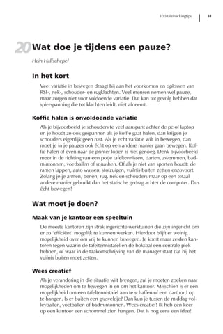 100 Lifehackingtips   31




20 Wat doe je tijdens een pauze?
   Hein Halfschepel


   In het kort
      Veel variatie in bewegen draagt bij aan het voorkomen en oplossen van
      RSI-, nek-, schouder- en rugklachten. Veel mensen nemen wel pauze,
      maar zorgen niet voor voldoende variatie. Dat kan tot gevolg hebben dat
      spierspanning die tot klachten leidt, niet afneemt.

   Koffie halen is onvoldoende variatie
      Als je bijvoorbeeld je schouders te veel aanspant achter de pc of laptop
      en je houdt ze ook gespannen als je koffie gaat halen, dan krijgen je
      schouders eigenlijk geen rust. Als je echt variatie wilt in bewegen, dan
      moet je in je pauzes ook écht op een andere manier gaan bewegen. Kof-
      fie halen of even naar de printer lopen is niet genoeg. Denk bijvoorbeeld
      meer in de richting van een potje tafeltennissen, darten, zwemmen, bad-
      mintonnen, voetballen of squashen. Of als je niet van sporten houdt: de
      ramen lappen, auto wassen, stofzuigen, vuilnis buiten zetten enzovoort.
      Zolang je je armen, benen, rug, nek en schouders maar op een totaal
      andere manier gebruikt dan het statische gedrag achter de computer. Dus
      écht bewegen!


   Wat moet je doen?

   Maak van je kantoor een speeltuin
      De meeste kantoren zijn strak ingerichte werktuinen die zijn ingericht om
      er zo ‘efficiënt’ mogelijk te kunnen werken. Hierdoor blijft er weinig
      mogelijkheid over om vrij te kunnen bewegen. Je komt maar zelden kan-
      toren tegen waarin de tafeltennistafel en de boksbal een centrale plek
      hebben, of waar in de taakomschrijving van de manager staat dat hij het
      vuilnis buiten moet zetten.

   Wees creatief
      Als je verandering in die situatie wilt brengen, zul je moeten zoeken naar
      mogelijkheden om te bewegen in en om het kantoor. Misschien is er een
      mogelijkheid om een tafeltennistafel aan te schaffen of een dartbord op
      te hangen. Is er buiten een grasveldje? Dan kun je tussen de middag vol-
      leyballen, voetballen of badmintonnen. Wees creatief! Ik heb een keer
      op een kantoor een schommel zien hangen. Dat is nog eens een idee!
 
