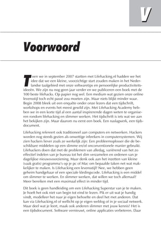 oen we in september 2007 startten met Lifehacking.nl hadden we het
     idee dat we een kleine, voorzichtige start zouden maken in het Neder-
     landse taalgebied met onze softwaretips en persoonlijke productiviteits-
ideeën. We zijn nu nog geen jaar verder en we publiceren een boek met de
100 beste lifehacks. Op papier nog wel. Een medium wat gezien onze online
levensstijl toch echt passé zou moeten zijn. Maar niets blijkt minder waar.
Begin 2008 bleek uit een enquête onder onze lezers dat een tijdschrift,
workshops en events het meest gewild zijn. Met Lifehacking Academy heb-
ben we in een korte tijd al een aantal inspirerende dagen weten te organise-
ren rondom lifehacking en slimmer werken. Het tijdschrift is iets wat we aan
het bekijken zijn. Maar daarom nu eerst een boek. Een naslagwerk, een tijds-
document.
Lifehacking refereert ook traditioneel aan computers en netwerken. Hackers
worden nog steeds gezien als onwettige inbrekers in computersystemen. Wij
zien hackers liever zoals ze werkelijk zijn: Een probleemoplosser die de be-
schikbare middelen op een slimme en/of onconventionele manier gebruikt.
Lifehackers doen dat met de problemen van alledag, variërend van het zo
effectief indelen van je bureau tot het slim verzamelen en ordenen van je
dagelijkse nieuwsvoorziening. Maar denk ook aan het inzetten van kleine
(vaak gratis) programma’s op je pc of Mac om bepaalde taken net wat mak-
kelijker te maken. Is Lifehacking een levensstijl? Nee, we hebben geen
geheim handgebaar of een speciale kledingscode. Lifehacking is een middel
om slimmer te werken. En slimmer werken, dat willen we toch allemaal?
Meer bereiken met een maximaal effect in minder tijd.
Dit boek is geen handleiding om een Lifehacking Superstar van je te maken.
Je hoeft het ook niet van begin tot eind te lezen. Pik er uit wat je handig
vindt, modelleer het naar je eigen behoefte en deel het met anderen. Dat
kan via Lifehacking.nl of wellicht op je eigen weblog of in je sociaal netwerk.
Maar deel wat je leert, maak ook anderen slimmer met jouw kennis! Het is
een tijdsdocument. Software vernieuwt, online applicaties verbeteren. Daar
 