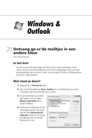 21 Ontvang ge-cc’de mailtjes in een
   andere kleur
   Taco Oosterkamp


   In het kort
      Er zijn mensen die elke dag veel, heel veel e-mails ontvangen. Voor
      deze mensen kan het handig zijn om in één oogopslag te zien of ze de
      geadresseerde zijn van een e-mail, of dat ze ge-cc’d zijn. In Outlook kun
      je dat als volgt instellen.


   Wat moet je doen?
      1 Zorg dat je in Postvak In staat.
      2 Kies via het hoofdmenu Extra, Indelen. Er verschijnt dan een extra
        venstertje vlak boven de lijst met e-mails.
      3 In dat venstertje zie je links
        drie opties. Kies de optie
        Kleuren gebruiken door
        erop te klikken.
      4 Helemaal rechtsboven in dat
        schermpje vind je een knop
        met de titel Automatische
        Opmaak. Druk op die knop.
        Je krijgt dan het venstertje
        hiernaast te zien.
 