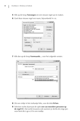 34   Hoofdstuk 3: Windows & Outlook




     5 Klik op de knop Toevoegen om een nieuwe regel aan te maken.
     6 Geef deze nieuwe regel een naam, bijvoorbeeld in cc.




     7 Klik dan op de knop Voorwaarde… voor het volgende venster:




     8 Zet een vinkje in het vierkantje links, voor de tekst Ik ben.
     9 Selecteer rechts daarnaast de optie een van meerdere personen op
       de regel CC. Dat werkt trouwens ook wanneer je slechts de enige per-
       soon bent die is ge-cc’d in een mailtje.
 