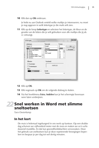 100 Lifehackingtips   35




     10 Klik dan op OK onderaan.
         Je hebt nu aan Outlook verteld welke mailtjes je interesseren; nu moet
         je nog opgeven in welk lettertype je die mails wilt zien.
     11 Klik op de knop Lettertype en selecteer het lettertype, de kleur en de
        grootte van de letters die je wilt gebruiken voor alle mailtjes die jij als
        cc ontvangt.




     12 Klik op OK.
     13 Klik nogmaals op OK om de volgende dialoog te sluiten.
     14 Via het hoofdmenu Extra, Indelen kun je het schermpje bovenaan
        weer laten verdwijnen.


22 Snel werken in Word met slimme
   sneltoetsen
   Taco Oosterkamp


   In het kort
      De muis is helemaal ingeburgerd in ons werk op kantoor. Op een drukke
      dag schuiven we vijfhonderd meter met de muis en maken we zo’n acht-
      duizend muiskliks. En dat kan gezondheidsklachten veroorzaken. Door
      het gebruik van sneltoetsen kun je deze repeterende bewegingen beper-
      ken en bespaar je per dag tot wel dertig minuten.
 