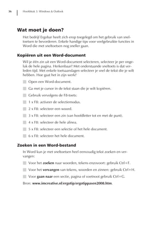 36     Hoofdstuk 3: Windows & Outlook




     Wat moet je doen?
       Het bedrijf Ergobar heeft zich erop toegelegd om het gebruik van snel-
       toetsen te bevorderen. Enkele handige tips voor veelgebruikte functies in
       Word die met sneltoetsen nog sneller gaan.

     Kopiëren uit een Word-document
       Wil je één zin uit een Word-document selecteren, selecteer je per onge-
       luk de hele pagina. Herkenbaar? Met onderstaande sneltoets is dat ver-
       leden tijd. Met enkele toetsaanslagen selecteer je snel de tekst die je wilt
       hebben. Hoe gaat het in zijn werk?
       I Open een Word-document.
       I Ga met je cursor in de tekst staan die je wilt kopiëren.
       I Gebruik vervolgens de F8-toets:
       I 1 x F8: activeer de selectiemodus.
       I 2 x F8: selecteer een woord.
       I 3 x F8: selecteer een zin (van hoofdletter tot en met de punt).
       I 4 x F8: selecteer de hele alinea.
       I 5 x F8: selecteer een selectie of het hele document.
       I 6 x F8: selecteer het hele document.

     Zoeken in een Word-bestand
       In Word kun je met sneltoetsen heel eenvoudig tekst zoeken en ver-
       vangen:
       I Voor het zoeken naar woorden, tekens enzovoort: gebruik Ctrl+F.
       I Voor het vervangen van tekens, woorden en zinnen: gebruik Ctrl+H.
       I Voor gaan naar een sectie, pagina of voetnoot gebruik Ctrl+G.
       Bron: www.imcreative.nl/ergotip/ergotippasen2008.htm.
 