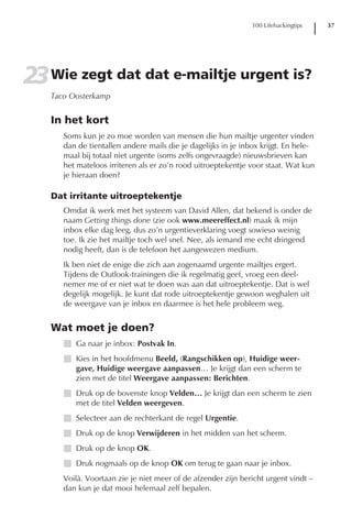 100 Lifehackingtips   37




23 Wie zegt dat dat e-mailtje urgent is?
   Taco Oosterkamp


   In het kort
      Soms kun je zo moe worden van mensen die hun mailtje urgenter vinden
      dan de tientallen andere mails die je dagelijks in je inbox krijgt. En hele-
      maal bij totaal niet urgente (soms zelfs ongevraagde) nieuwsbrieven kan
      het mateloos irriteren als er zo’n rood uitroeptekentje voor staat. Wat kun
      je hieraan doen?

   Dat irritante uitroeptekentje
      Omdat ik werk met het systeem van David Allen, dat bekend is onder de
      naam Getting things done (zie ook www.meereffect.nl) maak ik mijn
      inbox elke dag leeg, dus zo’n urgentieverklaring voegt sowieso weinig
      toe. Ik zie het mailtje toch wel snel. Nee, als iemand me echt dringend
      nodig heeft, dan is de telefoon het aangewezen medium.
      Ik ben niet de enige die zich aan zogenaamd urgente mailtjes ergert.
      Tijdens de Outlook-trainingen die ik regelmatig geef, vroeg een deel-
      nemer me of er niet wat te doen was aan dat uitroeptekentje. Dat is wel
      degelijk mogelijk. Je kunt dat rode uitroeptekentje gewoon weghalen uit
      de weergave van je inbox en daarmee is het hele probleem weg.


   Wat moet je doen?
      I Ga naar je inbox: Postvak In.
      I Kies in het hoofdmenu Beeld, (Rangschikken op), Huidige weer-
        gave, Huidige weergave aanpassen… Je krijgt dan een scherm te
        zien met de titel Weergave aanpassen: Berichten.
      I Druk op de bovenste knop Velden… Je krijgt dan een scherm te zien
        met de titel Velden weergeven.
      I Selecteer aan de rechterkant de regel Urgentie.
      I Druk op de knop Verwijderen in het midden van het scherm.
      I Druk op de knop OK.
      I Druk nogmaals op de knop OK om terug te gaan naar je inbox.
      Voilà. Voortaan zie je niet meer of de afzender zijn bericht urgent vindt –
      dan kun je dat mooi helemaal zelf bepalen.
 
