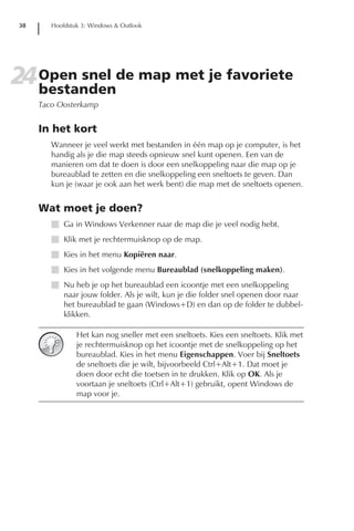 38      Hoofdstuk 3: Windows & Outlook




24 Open snel de map met je favoriete
   bestanden
      Taco Oosterkamp


      In het kort
         Wanneer je veel werkt met bestanden in één map op je computer, is het
         handig als je die map steeds opnieuw snel kunt openen. Een van de
         manieren om dat te doen is door een snelkoppeling naar die map op je
         bureaublad te zetten en die snelkoppeling een sneltoets te geven. Dan
         kun je (waar je ook aan het werk bent) die map met de sneltoets openen.


      Wat moet je doen?
         I Ga in Windows Verkenner naar de map die je veel nodig hebt.
         I Klik met je rechtermuisknop op de map.
         I Kies in het menu Kopiëren naar.
         I Kies in het volgende menu Bureaublad (snelkoppeling maken).
         I Nu heb je op het bureaublad een icoontje met een snelkoppeling
           naar jouw folder. Als je wilt, kun je die folder snel openen door naar
           het bureaublad te gaan (Windows+D) en dan op de folder te dubbel-
           klikken.

                 Het kan nog sneller met een sneltoets. Kies een sneltoets. Klik met
                 je rechtermuisknop op het icoontje met de snelkoppeling op het
                 bureaublad. Kies in het menu Eigenschappen. Voer bij Sneltoets
                 de sneltoets die je wilt, bijvoorbeeld Ctrl+Alt+1. Dat moet je
                 doen door echt die toetsen in te drukken. Klik op OK. Als je
                 voortaan je sneltoets (Ctrl+Alt+1) gebruikt, opent Windows de
                 map voor je.
 