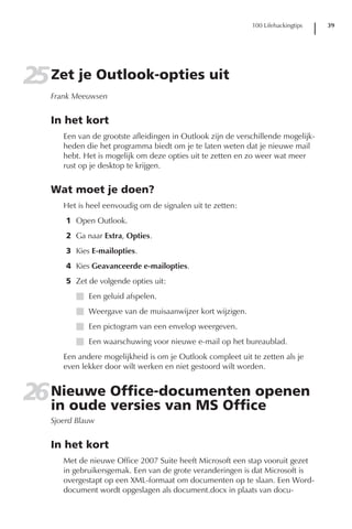 100 Lifehackingtips   39




25 Zet je Outlook-opties uit
   Frank Meeuwsen


   In het kort
      Een van de grootste afleidingen in Outlook zijn de verschillende mogelijk-
      heden die het programma biedt om je te laten weten dat je nieuwe mail
      hebt. Het is mogelijk om deze opties uit te zetten en zo weer wat meer
      rust op je desktop te krijgen.


   Wat moet je doen?
      Het is heel eenvoudig om de signalen uit te zetten:
       1 Open Outlook.
       2 Ga naar Extra, Opties.
       3 Kies E-mailopties.
       4 Kies Geavanceerde e-mailopties.
       5 Zet de volgende opties uit:
         I Een geluid afspelen.
         I Weergave van de muisaanwijzer kort wijzigen.
         I Een pictogram van een envelop weergeven.
         I Een waarschuwing voor nieuwe e-mail op het bureaublad.
      Een andere mogelijkheid is om je Outlook compleet uit te zetten als je
      even lekker door wilt werken en niet gestoord wilt worden.


26 Nieuwe Office-documenten openen
   in oude versies van MS Office
   Sjoerd Blauw


   In het kort
      Met de nieuwe Office 2007 Suite heeft Microsoft een stap vooruit gezet
      in gebruikersgemak. Een van de grote veranderingen is dat Microsoft is
      overgestapt op een XML-formaat om documenten op te slaan. Een Word-
      document wordt opgeslagen als document.docx in plaats van docu-
 
