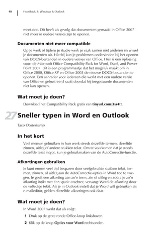 40      Hoofdstuk 3: Windows & Outlook




         ment.doc. Dit heeft als gevolg dat documenten gemaakt in Office 2007
         niet meer in oudere versies zijn te openen.

      Documenten niet meer compatible
         Op je werk of tijdens je studie werk je vaak samen met anderen en wissel
         je documenten uit. Hierbij kun je problemen ondervinden bij het openen
         van DOCX-bestanden in oudere versies van Office. Hier is een oplossing
         voor: de Microsoft Office Compatibility Pack for Word, Excel, and Power-
         Point 2007. Dit is een programmaatje dat het mogelijk maakt om in
         Office 2000, Office XP en Office 2003 de nieuwe DOCX-bestanden te
         openen. Een aanrader voor iedereen die werkt met een oudere versie
         van Office en gefrustreerd raakt doordat hij toegestuurde documenten
         niet kan openen.


      Wat moet je doen?
         Download het Compatibility Pack gratis van tinyurl.com/3xr4tt.


27 Sneller typen in Word en Outlook
      Taco Oosterkamp


      In het kort
         Veel mensen gebruiken in hun werk steeds dezelfde termen, dezelfde
         zinnen, uitleg of andere stukken tekst. Om te voorkomen dat je steeds
         dezelfde tekst intypt, kun je gebruikmaken van de AutoCorrectie-functie.

      Afkortingen gebruiken
         Je kunt enorm veel tijd besparen door veelgebruikte stukken tekst, ter-
         men, zinnen, of uitleg aan de AutoCorrectie-opties in Word toe te voe-
         gen. Je geeft een afkorting aan zo’n term, zin of uitleg en zodra je zo’n
         afkorting intikt met een spatie erachter, vervangt Word de afkorting door
         de volledige tekst. Als je in Outlook instelt dat je Word wilt gebruiken als
         e-maileditor, gelden diezelfde afkortingen ook daar.


      Wat moet je doen?
         In Word 2007 werkt dat als volgt:
         1 Druk op de grote ronde Office-knop linksboven.
         2 Klik op de knop Opties voor Word rechtsonder.
 