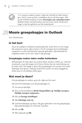 42      Hoofdstuk 3: Windows & Outlook




                  Er is nog een andere manier. Open de mail die je hebt ontvan-
                 gen. Zet je cursor op het e-mailadres dat je wilt toevoegen. Klik
                 op de rechtermuisknop en kies Toevoegen aan contactpersonen.
                 Bedenk echter wel dat werken met een muis 30 tot 40 procent
                 trager is dan het gebruik van het toetsenbord.




29 Mooie groepskopjes in Outlook
      Taco Oosterkamp


      In het kort
         Als je de taaklijst in Outlook fanatiek gebruikt, wil je hem zo veel moge-
         lijk aanpassen aan je eigen wensen. Via de weergave kun je lettertypes
         aanpassen en zelfs automatische opmaak gebruiken; bijvoorbeeld om
         ongelezen taken vet te zien. Maar is dat genoeg?

      Groepkopjes maken taken sneller herkenbaar
         Zelf groepeer ik mijn taken op context (thuis, kantoor, bellen, pc, internet
         enzovoort), maar die kopjes zie ik liever kleiner dan de omschrijving van
         de taken zelf. Het lastige is dat je die groepskopjes niet zomaar een ander
         lettertype kunt geven. Onlangs vond ik de manier om deze langgekoes-
         terde wens in vervulling te laten gaan.


      Wat moet je doen?
         Om groepkopjes te maken, ga je als volgt aan het werk.
         Stel eerst het lettertype voor de groepskopjes in:
         1 Ga naar je takenlijst.
         2 Kies via het hoofdmenu Beeld, Rangschikken op, Huidige weergave,
           Huidige weergave aanpassen...
         3 Klik op Overige instellingen.
         4 Klik Lettertype voor rij...
         5 Geef het lettertype op dat je wilt gaan gebruiken voor de groepskopjes,
           bijvoorbeeld Segoe UI, Normaal, 9 punten.
         6 Klik op OK.
         7 Klik nogmaals op OK.
 