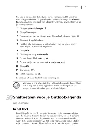 100 Lifehackingtips   43




      Nu heb je het standaardlettertype voor de rij ingesteld. Dit wordt voor-
      taan ook gebruikt voor de groepskopjes. Vervolgens kun je via Automa-
      tische opmaak de taken zelf een iets groter lettertype geven. Daarvoor ga
      je als volgt te werk:
      1 Klik op Automatische opmaak...
      2 Klik op Toevoegen.
      3 Typ een naam voor de nieuwe regel, bijvoorbeeld Gewone takenrij.
      4 Klik op de knop Lettertype.
      5 Geef het lettertype op dat je wilt gebruiken voor de taken, bijvoor-
        beeld Segoe UI, Normaal, 11 punten.
      6 Klik op OK.
      7 Klik nu op de knop Voorwaarde...
      8 Ga naar het tabblad Meer opties.
      9 Zet een vinkje voor de regel Met urgentie: normaal.
     10 Klik op OK.
     11 Klik weer op OK.
     12 En klik nogmaals op OK.
      En voilà: je takenlijst heeft kleinere tussenkopjes.

             Wanneer je ook taken in je lijst hebt met de urgentie hoog of laag,
             kun je nog één of twee regels voor automatische opmaak toe-
             voegen om ook die taken goed te zien te krijgen.




30 Sneltoetsen voor je Outlook-agenda
   Taco Oosterkamp


   In het kort
      Een tijdje geleden ben ik overgestapt van een papieren op een digitale
      agenda. Ik verwachtte dat dat een hele stap zou zijn, omdat ik gehecht
      was aan het overzicht van de papieren agenda. Maar niets is minder
      waar. Ik zie vooral voordelen. Zo heb ik nu mijn agenda (bijna) altijd in
      mijn broekzak in mijn mobiele telefoon en ik kan mijn agenda perfect
 