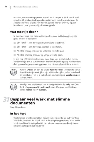 44      Hoofdstuk 3: Windows & Outlook




         updaten, wat met een papieren agenda toch lastiger is. Ook kan ik heel
         gemakkelijk zoeken in de agenda en afspraken van de ene dag naar de
         andere kopiëren, of zelfs van de ene agenda naar de andere, bijvoor-
         beeld naar onze gezamenlijke kantooragenda.


      Wat moet je doen?
         Je moet wel eerst een paar sneltoetsen leren om in Outlook je agenda
         goed en snel te bedienen:
         I Ctrl+Shift+. om de volgende afspraak te selecteren.
         I Ctrl+Shift+, om de vorige afspraak te selecteren.
         I Alt+Pijl-omlaag om naar de volgende week te gaan.
         I Alt+Pijl-omhoog om naar de vorige week te gaan.
         Er zijn nog véél meer sneltoetsen, maar deze vier gebruik ik het meest.
         Verder kun je met je cursortoetsen naar een bepaald tijdstip wandelen en
         dan gewoon beginnen met typen om een nieuwe afspraak in te voeren.

                 Onder Opties en dan de keuze Agenda-opties (eerste tab) kun je
                 instellen wat je werktijden zijn. Alleen die tijden zullen standaard
                 in beeld zijn. Het is in dat scherm ook handig om Weeknummers
                 aan te zetten.


                 Een lijst met sneltoetsen kun je terugvinden in de Help van Out-
                 look of op www.office.microsoft.com. Zoek op sneltoetsen-
                 combinaties voor Outlook.




31 Bespaar veel werk met slimme
   documenten
      Taco Oosterkamp


      In het kort
         Veel mensen worstelen met het maken van een goede lay-out voor hun
         Word-documenten. In Word 2007 is dat simpeler geworden, maar welke
         versie van Word je ook gebruikt, met slimme documenten kun je waar-
         schijnlijk aardig wat tijd besparen.
 