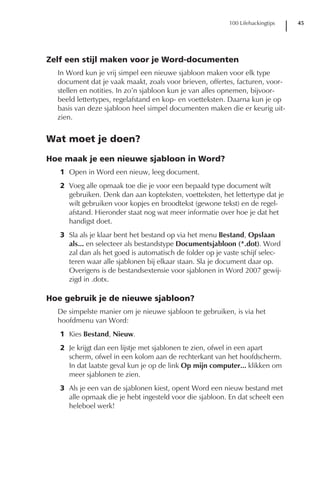 100 Lifehackingtips   45




Zelf een stijl maken voor je Word-documenten
  In Word kun je vrij simpel een nieuwe sjabloon maken voor elk type
  document dat je vaak maakt, zoals voor brieven, offertes, facturen, voor-
  stellen en notities. In zo’n sjabloon kun je van alles opnemen, bijvoor-
  beeld lettertypes, regelafstand en kop- en voetteksten. Daarna kun je op
  basis van deze sjabloon heel simpel documenten maken die er keurig uit-
  zien.


Wat moet je doen?

Hoe maak je een nieuwe sjabloon in Word?
   1 Open in Word een nieuw, leeg document.
   2 Voeg alle opmaak toe die je voor een bepaald type document wilt
     gebruiken. Denk dan aan kopteksten, voetteksten, het lettertype dat je
     wilt gebruiken voor kopjes en broodtekst (gewone tekst) en de regel-
     afstand. Hieronder staat nog wat meer informatie over hoe je dat het
     handigst doet.
   3 Sla als je klaar bent het bestand op via het menu Bestand, Opslaan
     als... en selecteer als bestandstype Documentsjabloon (*.dot). Word
     zal dan als het goed is automatisch de folder op je vaste schijf selec-
     teren waar alle sjablonen bij elkaar staan. Sla je document daar op.
     Overigens is de bestandsextensie voor sjablonen in Word 2007 gewij-
     zigd in .dotx.

Hoe gebruik je de nieuwe sjabloon?
  De simpelste manier om je nieuwe sjabloon te gebruiken, is via het
  hoofdmenu van Word:
   1 Kies Bestand, Nieuw.
   2 Je krijgt dan een lijstje met sjablonen te zien, ofwel in een apart
     scherm, ofwel in een kolom aan de rechterkant van het hoofdscherm.
     In dat laatste geval kun je op de link Op mijn computer... klikken om
     meer sjablonen te zien.
   3 Als je een van de sjablonen kiest, opent Word een nieuw bestand met
     alle opmaak die je hebt ingesteld voor die sjabloon. En dat scheelt een
     heleboel werk!
 