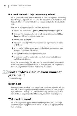 46      Hoofdstuk 3: Windows & Outlook




     Hoe maak je de tekst in je document goed op?
        Als je leert werken met opmaakprofielen in Word, kun je heel eenvoudig
        het lettertype aanpassen van alle tekst die met elkaar te maken heeft. Alle
        kopjes hebben bijvoorbeeld hetzelfde opmaakprofiel, alle standaardtekst
        ook.
        Hoe pas je zo’n opmaakprofiel aan? Een beginnetje:
        1 Kies via het hoofdmenu Opmaak, Opmaakprofielen en Opmaak.
        2 Selecteer het opmaakprofiel dat je wilt wijzigen (bijvoorbeeld Stan-
          daard) en klik op het pijltje rechts ervan.
        3 Kies de optie Wijzigen.
        4 Klik op de knop Opmaak linksonder en kies bijvoorbeeld de optie
          Lettertype.
        5 Je ziet nu het dialoogvenster waarin je het lettertype compleet kunt
          wijzigen. Doe dat en klik op OK.
        6 Klik op OK om het dialoogvenster te sluiten.
        7 Je kunt eventueel het taakvenster nog sluiten door op het kruisje
          rechtsboven te klikken.
        Vanaf dat moment krijgt alle tekst met dat opmaakprofiel (bijvoorbeeld
        Standaard) het nieuwe lettertype dat jij hebt gekozen. Een simpele sja-
        bloon maak je in tien minuten, probeer het maar eens.


32 Grotemailt klein maken voordat
   je ze
         foto’s
     Taco Oosterkamp


     In het kort
        Wanneer je een paar foto’s per e-mail naar familie en vrienden wilt stu-
        ren, zijn zij waarschijnlijk minder blij met bestanden van 2 tot 8 mega-
        byte (of meer). Gelukkig kan Outlook eenvoudig foto’s voor je verklei-
        nen, zodat ze nog wél goed zichtbaar zijn, maar niet meer zo groot.


     Wat moet je doen?
        Als je de volgende stappen eenmaal hebt uitgevoerd, zal Outlook je
        voortaan vragen of je plaatjes wilt verkleinen die je als bijlage aan een
        mail toevoegt.
 