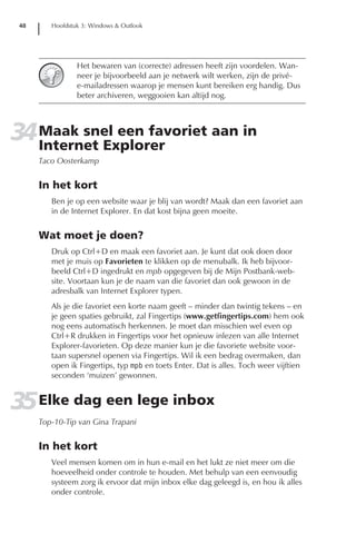 48      Hoofdstuk 3: Windows & Outlook




                 Het bewaren van (correcte) adressen heeft zijn voordelen. Wan-
                 neer je bijvoorbeeld aan je netwerk wilt werken, zijn de privé-
                 e-mailadressen waarop je mensen kunt bereiken erg handig. Dus
                 beter archiveren, weggooien kan altijd nog.




34 Maak snel een favoriet aan in
   Internet Explorer
      Taco Oosterkamp


      In het kort
         Ben je op een website waar je blij van wordt? Maak dan een favoriet aan
         in de Internet Explorer. En dat kost bijna geen moeite.


      Wat moet je doen?
         Druk op Ctrl+D en maak een favoriet aan. Je kunt dat ook doen door
         met je muis op Favorieten te klikken op de menubalk. Ik heb bijvoor-
         beeld Ctrl+D ingedrukt en mpb opgegeven bij de Mijn Postbank-web-
         site. Voortaan kun je de naam van die favoriet dan ook gewoon in de
         adresbalk van Internet Explorer typen.
         Als je die favoriet een korte naam geeft – minder dan twintig tekens – en
         je geen spaties gebruikt, zal Fingertips (www.getfingertips.com) hem ook
         nog eens automatisch herkennen. Je moet dan misschien wel even op
         Ctrl+R drukken in Fingertips voor het opnieuw inlezen van alle Internet
         Explorer-favorieten. Op deze manier kun je die favoriete website voor-
         taan supersnel openen via Fingertips. Wil ik een bedrag overmaken, dan
         open ik Fingertips, typ mpb en toets Enter. Dat is alles. Toch weer vijftien
         seconden ‘muizen’ gewonnen.


35 Elke dag een lege inbox
      Top-10-Tip van Gina Trapani


      In het kort
         Veel mensen komen om in hun e-mail en het lukt ze niet meer om die
         hoeveelheid onder controle te houden. Met behulp van een eenvoudig
         systeem zorg ik ervoor dat mijn inbox elke dag geleegd is, en hou ik alles
         onder controle.
 