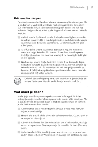 100 Lifehackingtips   49




Drie soorten mappen
  De meeste mensen hebben hun inbox onderverdeeld in submappen. Als
  je er daarvan te veel hebt, wordt dat heel onoverzichtelijk. Bovendien
  kun je bepaalde e-mails in verschillende mappen zetten, iets wat het
  helemaal lastig maakt als je iets zoekt. Ik gebruik daarom slechts drie sub-
  mappen:
  I Archief, waarin ik alle mail zet die ik niet direct nodig heb, maar die
    ik wel wil bewaren. Dit is m’n langetermijn-e-mailbibliotheek, waarin
    ik alle mail stop die ik heb afgehandeld. De archiefmap heeft geen
    submappen.
  I Af te handelen, waarin ik alle mail zet waar ik nog iets mee moet
    doen wat langer kost dan één minuut. Ik zet deze e-mails op een
    to-dolijst of maak er een taak van, waarbij ik de benodigde tijd inplan
    in m’n agenda.
  I Wachten op, waarin ik alle berichten zet die ik de komende dagen
    nodig heb. Ik wacht bijvoorbeeld nog op een reactie van iemand, op
    een offerte of op cruciale informatie om met een project verder te
    kunnen. Ik bekijk de map Wachten op minstens elke week, maar dat
    zou natuurlijk ook vaker kunnen.

         Gebruik een desktopprogramma om te zoeken in je e-mailtjes en
         andere bestanden. Hoe dit werkt, kun je lezen in hack 94.



Wat moet je doen?
  Nadat je je e-mailprogramma op deze manier hebt ingericht, is het
  belangrijk om je e-mailberichten op een vaste manier af te handelen. Als
  je een bomvolle inbox hebt, begin je met de oudste e-mails en verwerk
  je alle berichten op deze manier:
  I Alle berichten die je niet nodig hebt of waar je niets mee hebt, ver-
    wijder je onmiddellijk.
  I Handel alle e-mails af die direct zijn te beantwoorden. Daarna gooi je
    ze weg of archiveer je ze.
  I Als een e-mail meer dan één minuut kost om af te handelen, maak je
    er een actiepunt van. Daarna plaats je de e-mail in de map Af te han-
    delen.
  I Als het een bericht is waarbij je moet wachten op een actie van een
    ander, plaats je hem in Wachten op en maak je een aantekening in je
 