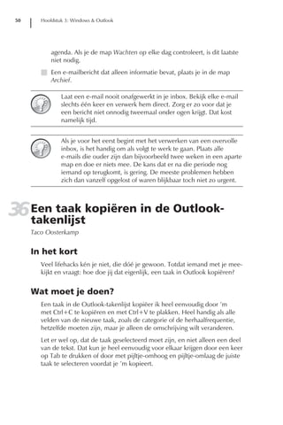 50      Hoofdstuk 3: Windows & Outlook




             agenda. Als je de map Wachten op elke dag controleert, is dit laatste
             niet nodig.
         I Een e-mailbericht dat alleen informatie bevat, plaats je in de map
           Archief.

                 Laat een e-mail nooit onafgewerkt in je inbox. Bekijk elke e-mail
                 slechts één keer en verwerk hem direct. Zorg er zo voor dat je
                 een bericht niet onnodig tweemaal onder ogen krijgt. Dat kost
                 namelijk tijd.


                 Als je voor het eerst begint met het verwerken van een overvolle
                 inbox, is het handig om als volgt te werk te gaan. Plaats alle
                 e-mails die ouder zijn dan bijvoorbeeld twee weken in een aparte
                 map en doe er niets mee. De kans dat er na die periode nog
                 iemand op terugkomt, is gering. De meeste problemen hebben
                 zich dan vanzelf opgelost of waren blijkbaar toch niet zo urgent.




36 Een taak kopiëren in de Outlook-
   takenlijst
      Taco Oosterkamp


      In het kort
         Veel lifehacks kén je niet, die dóé je gewoon. Totdat iemand met je mee-
         kijkt en vraagt: hoe doe jij dat eigenlijk, een taak in Outlook kopiëren?


      Wat moet je doen?
         Een taak in de Outlook-takenlijst kopiëer ik heel eenvoudig door ’m
         met Ctrl+C te kopiëren en met Ctrl+V te plakken. Heel handig als alle
         velden van de nieuwe taak, zoals de categorie of de herhaalfrequentie,
         hetzelfde moeten zijn, maar je alleen de omschrijving wilt veranderen.
         Let er wel op, dat de taak geselecteerd moet zijn, en niet alleen een deel
         van de tekst. Dat kun je heel eenvoudig voor elkaar krijgen door een keer
         op Tab te drukken of door met pijltje-omhoog en pijltje-omlaag de juiste
         taak te selecteren voordat je ’m kopieert.
 