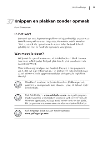 100 Lifehackingtips   51




37 Knippen en plakken zonder opmaak
   Frank Meeuwsen


   In het kort
      Even snel een tekst kopiëren en plakken van bijvoorbeeld je browser naar
      Word kan nog wel eens een lange exercitie worden, omdat Word zo
      ‘slim’ is om ook alle opmaak mee te nemen in het bestand. Je hoeft
      gelukkig niet ‘met de hand’ alle opmaak te verwijderen.


   Wat moet je doen?
      Wil je niet de opmaak meenemen als je tekst kopieert? Maak dan een
      tussenstop in Notepad of Textpad: plak daar de tekst in en kopieer die
      daaruit naar Word.
      Maar het kan nog handiger: met Puretext. Puretext is een programma
      van 13 kB, dat in je systeemvak zit. Het geeft je een extra sneltoets (stan-
      daard: WinKey+V) om opgemaakte teksten onopgemaakt te plakken.
      Handig!

             Word heeft standaard de functie Bewerken, Plakken speciaal,
             waarmee je onopgemaakt kunt plakken. Helaas zit dat niet onder
             een sneltoets.


             Met AutoHotKey – www.autohotkey.com – een gratis program-
             maatje waarmee je sneltoetsen (en meer) kunt creëren voor alle
             Windows-applicaties, maak je zoiets in een vloek-en-een-zucht.
             Dit programma is trouwens een aanrader voor iedere lifehacker.


             Ook Fingertips biedt plakken zonder opmaak:
             www.getfingertips.com.
 