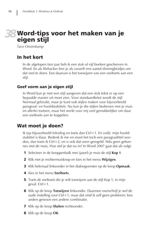 52      Hoofdstuk 3: Windows & Outlook




38 Word-tips voor het maken van je
   eigen stijl
      Taco Oosterkamp


      In het kort
         In de afgelopen tien jaar heb ik een stuk of vijf boeken geschreven in
         Word. En als lifehacker leer je als vanzelf een aantal slimmigheidjes om
         dat snel te doen. Een daarvan is het toewijzen van een sneltoets aan een
         stijl.

      Geef vorm aan je eigen stijl
         In Word kun je met een stijl aangeven dat een stuk tekst er op een
         bepaalde manier uit moet zien. Voor standaardtekst wordt de stijl
         Normaal gebruikt, maar je kunt ook stijlen maken voor bijvoorbeeld
         paragraaf- en hoofdstuktitels. Nu kun je die stijlen bedienen met je muis
         en allerlei toetsen, maar het werkt voor mij veel gemakkelijker om daar
         een sneltoets aan te koppelen.


      Wat moet je doen?
         Ik typ bijvoorbeeld Inleiding en toets dan Ctrl+1. En voilà: mijn hoofd-
         stuktitel is klaar. Bedenk ik me en moet het toch een paragraaftitel wor-
         den, dan toets ik Ctrl+2, en is ook dat weer geregeld. Niks geen gehan-
         nes met de muis. Hoe stel je dat nu in? In Word 2007 gaat dat als volgt:
         1 Selecteer in de knoppenbalk met (jawel) je muis de stijl Kop 1.
         2 Klik met je rechtermuisknop en kies in het menu Wijzigen.
         3 Klik helemaal linksonder in het dialoogvenster op de knop Opmaak.
         4 Kies in het menu Sneltoets.
         5 Toets de sneltoets die je wilt toewijzen aan de stijl Kop 1, in mijn
           geval: Ctrl+1.
         6 Klik op de knop Toewijzen linksonder. Daarmee overschrijf je wel de
           oude instelling voor Ctrl+1, maar dat vind ik zelf geen probleem; kies
           anders gewoon een andere combinatie.
         7 Klik op de knop Sluiten rechtsonder.
         8 Klik op de knop OK.
 