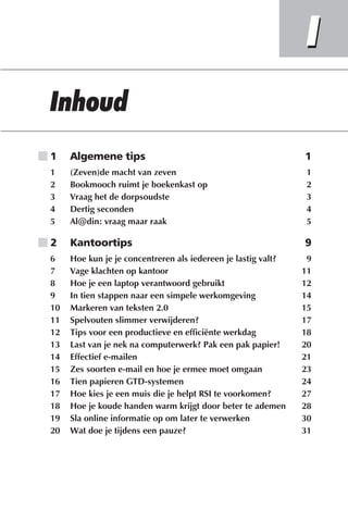 ■1    Algemene tips                                             1
 1    (Zeven)de macht van zeven                                  1
 2    Bookmooch ruimt je boekenkast op                           2
 3    Vraag het de dorpsoudste                                   3
 4    Dertig seconden                                            4
 5    Al@din: vraag maar raak                                    5

■2    Kantoortips                                               9
 6    Hoe kun je je concentreren als iedereen je lastig valt?    9
 7    Vage klachten op kantoor                                  11
 8    Hoe je een laptop verantwoord gebruikt                    12
 9    In tien stappen naar een simpele werkomgeving             14
 10   Markeren van teksten 2.0                                  15
 11   Spelvouten slimmer verwijderen?                           17
 12   Tips voor een productieve en efficiënte werkdag           18
 13   Last van je nek na computerwerk? Pak een pak papier!      20
 14   Effectief e-mailen                                        21
 15   Zes soorten e-mail en hoe je ermee moet omgaan            23
 16   Tien papieren GTD-systemen                                24
 17   Hoe kies je een muis die je helpt RSI te voorkomen?       27
 18   Hoe je koude handen warm krijgt door beter te ademen      28
 19   Sla online informatie op om later te verwerken            30
 20   Wat doe je tijdens een pauze?                             31
 