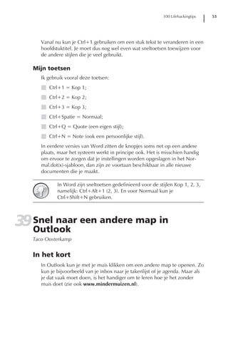 100 Lifehackingtips   53




      Vanaf nu kun je Ctrl+1 gebruiken om een stuk tekst te veranderen in een
      hoofdstuktitel. Je moet dus nog wel even wat sneltoetsen toewijzen voor
      de andere stijlen die je veel gebruikt.

   Mijn toetsen
      Ik gebruik vooral deze toetsen:
      I Ctrl+1 = Kop 1;
      I Ctrl+2 = Kop 2;
      I Ctrl+3 = Kop 3;
      I Ctrl+Spatie = Normaal;
      I Ctrl+Q = Quote (een eigen stijl);
      I Ctrl+N = Note (ook een persoonlijke stijl).
      In eerdere versies van Word zitten de knopjes soms net op een andere
      plaats, maar het systeem werkt in principe ook. Het is misschien handig
      om ervoor te zorgen dat je instellingen worden opgeslagen in het Nor-
      mal.dot(x)-sjabloon, dan zijn ze voortaan beschikbaar in alle nieuwe
      documenten die je maakt.

             In Word zijn sneltoetsen gedefinieerd voor de stijlen Kop 1, 2, 3,
             namelijk: Ctrl+Alt+1 (2, 3). En voor Normaal kun je
             Ctrl+Shift+N gebruiken.




39 Snel naar een andere map in
   Outlook
   Taco Oosterkamp


   In het kort
      In Outlook kun je met je muis klikken om een andere map te openen. Zo
      kun je bijvoorbeeld van je inbox naar je takenlijst of je agenda. Maar als
      je dat vaak moet doen, is het handiger om te leren hoe je het zonder
      muis doet (zie ook www.mindermuizen.nl).
 