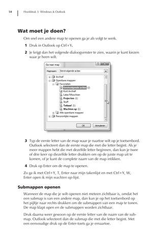 54     Hoofdstuk 3: Windows & Outlook




     Wat moet je doen?
       Om snel een andere map te openen ga je als volgt te werk.
       1 Druk in Outlook op Ctrl+Y.
       2 Je krijgt dan het volgende dialoogvenster te zien, waarin je kunt kiezen
         waar je heen wilt.




       3 Typ de eerste letter van de map waar je naartoe wilt op je toetsenbord.
         Outlook selecteert dan de eerste map die met die letter begint. Als je
         meer mappen hebt die met dezelfde letter beginnen, dan kun je twee
         of drie keer op diezelfde letter drukken om op de juiste map uit te
         komen, of je kunt de complete naam van de map intikken.
       4 Druk op Enter om de map te openen.
       Zo ga ik met Ctrl+Y, T, Enter naar mijn takenlijst en met Ctrl+Y, W,
       Enter open ik mijn wachten op-lijst.

     Submappen openen
       Wanneer de map die je wilt openen niet meteen zichtbaar is, omdat het
       een submap is van een andere map, dan kun je op het toetsenbord op
       het pijltje naar rechts drukken om de submappen van een map te tonen.
       De map klapt open en de submappen worden zichtbaar.
       Druk daarna weer gewoon op de eerste letter van de naam van de sub-
       map. Outlook selecteert dan de submap die met die letter begint. Met
       een eenvoudige druk op de Enter-toets ga je ernaartoe.
 
