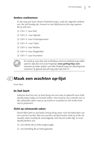 100 Lifehackingtips   55




   Andere sneltoetsen
      Er zijn nog veel meer slimme Outlook-trucjes, zoals de volgende sneltoet-
      sen, die wel handig zijn, hoewel ze niet altijd precies die map openen
      die je wilt zien:
      I Ctrl+1: naar Mail
      I Ctrl+2 : naar Agenda
      I Ctrl+3: naar Contactpersonen
      I Ctrl+4 : naar Taken
      I Ctrl+5: naar Notities
      I Ctrl+6: naar Mappenlijst
      I Ctrl+7: naar Favorieten

                En mocht je waar dan ook in Windows snel een Outlook-map willen
                openen, kijk dan eens naar Fingertips (www.getfingertips.com)
                waarmee je onder andere voor elke Outlook-map een afkorting kunt
                verzinnen. Ik gebruik dat zelf nóg vaker dan Ctrl+Y.




40 Maak een wachten op-lijst
   Frans Baar


   In het kort
      Iedereen kent het wel: je bent bezig met een taak of opdracht maar hebt
      daarbij input nodig van iemand anders. Hoe houd je nou controle over al
      die uitstaande zaken waar je op wacht en waardoor je niet verder kunt
      met je projecten?

   Zicht op uitstaande zaken
      David Allen pleit in zijn boek Getting things done voor het bijhouden van
      een wachten op-lijst. Met een wachten op-lijst houd je zicht op al die uit-
      staande zaken waarbij de eerstvolgende actie bij een ander ligt. Je moet
      daarbij denken aan:
      I een offerte die je hebt aangevraagd;
      I een bestelling die je hebt geplaatst;
 