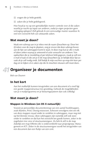 56      Hoofdstuk 3: Windows & Outlook




        I vragen die je hebt gesteld;
        I zaken die je hebt gedelegeerd.
        Hoe houd je nu op een gemakkelijke manier controle over al die zaken
        waarbij je wacht op input van anderen, zodat je eigen projecten geen
        vertraging oplopen? Zelf gebruik ik een eenvoudige manier waardoor ik
        snel een overzicht heb van uitstaande zaken.


     Wat moet je doen?
        Maak een submap aan in je inbox met de naam @wachten-op. Door het
        @-teken voor de map te plaatsen, zorg je ervoor dat deze submap boven
        aan de lijst van submappen komt te staan. In deze map kun je alle e-mails
        of taken zetten waarop je antwoord of actie verwacht van anderen. Van
        opdrachten die je mondeling of per telefoon hebt gegeven, maak je zelf een
        e-mail of taak en die zet je in de map @wachten-op. Je bekijkt deze lijst zo
        vaak als je zelf nodig vindt. Zelf bekijk ik mijn wachten op-map één keer per
        dag om te kijken of er zaken zijn die ik misschien intussen zelf moet doen.


41 Organiseer je documenten
     Bob van Duuren


     In het kort
        Aan het makkelijk kunnen terugvinden van een document of e-mail ligt
        een goede mappenstructuur ten grondslag. Gebruik de mogelijkheden
        van je e-mailprogramma en je besturingssysteem dan ook volledig!


     Wat moet je doen?

     Mappen in Windows (en OS X natuurlijk)
        Voorzie je persoonlijke documentenmap van een aantal hoofdmappen,
        zoals Klanten, Privé, Overig enzovoort. Schroom vervolgens niet om elk
        van deze mappen royaal onder te verdelen in submappen, maar nog niet
        op het kleinste niveau; deze submappen zijn namelijk zelf ook weer
        onder te verdelen en dat kan het overzicht ten goede komen, zeker in de
        zogeheten tree view of structuurweergave. Zo heb ik zelf in de map
        Zakelijk een map Offertes die is onderverdeeld naar projectgroep: Mana-
        gement en ICT. Zeker in de structuurweergave wordt het terugvinden van
        een document dan een fluitje van een cent.
 