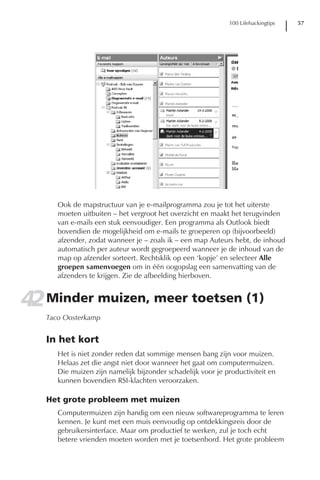 100 Lifehackingtips   57




      Ook de mapstructuur van je e-mailprogramma zou je tot het uiterste
      moeten uitbuiten – het vergroot het overzicht en maakt het terugvinden
      van e-mails een stuk eenvoudiger. Een programma als Outlook biedt
      bovendien de mogelijkheid om e-mails te groeperen op (bijvoorbeeld)
      afzender, zodat wanneer je – zoals ik – een map Auteurs hebt, de inhoud
      automatisch per auteur wordt gegroepeerd wanneer je de inhoud van de
      map op afzender sorteert. Rechtsklik op een ‘kopje’ en selecteer Alle
      groepen samenvoegen om in één oogopslag een samenvatting van de
      afzenders te krijgen. Zie de afbeelding hierboven.


42 Minder muizen, meer toetsen (1)
   Taco Oosterkamp


   In het kort
      Het is niet zonder reden dat sommige mensen bang zijn voor muizen.
      Helaas zet die angst niet door wanneer het gaat om computermuizen.
      Die muizen zijn namelijk bijzonder schadelijk voor je productiviteit en
      kunnen bovendien RSI-klachten veroorzaken.

   Het grote probleem met muizen
      Computermuizen zijn handig om een nieuw softwareprogramma te leren
      kennen. Je kunt met een muis eenvoudig op ontdekkingsreis door de
      gebruikersinterface. Maar om productief te werken, zul je toch echt
      betere vrienden moeten worden met je toetsenbord. Het grote probleem
 