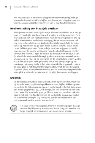 58     Hoofdstuk 3: Windows & Outlook




       met muizen is dat je er continu je ogen en hersenen bij nodig hebt. Je
       bewustzijn is actief betrokken bij het verplaatsen van het pijltje over het
       scherm. Muizen vraagt bovendien veel van je oog-handcoördinatie.

     Heel omslachtig een bladzijde omslaan
       Moet je voor de grap eens kijken wat je allemaal moet doen als je met je
       muis een bladzijde naar beneden wilt scrollen in je tekstverwerker. Eerst
       moet je hand zich van het toetsenbord naar de muis verplaatsen. Dat op
       zich is al een enorm inefficiënte beweging, die de meeste mensen ook
       nog eens verkeerd uitvoeren. Zodra je de muis beweegt, licht de muis-
       cursor op het scherm op. Je ogen flitsen over het scherm, totdat ze de
       cursor hebben gevonden. Dan maakt je hand een vrij grote en snelle
       beweging om de muis te verplaatsen naar de schuifbalk aan de rechter-
       kant van het scherm. Tegen de tijd dat de muiscursor in de buurt is van
       de schuifbalk, verandert de beweging; deze wordt trager en veel nauw-
       keuriger, om de muis op de juiste plek op de schuifbalk te krijgen. Zodra
       je dan het juiste punt hebt gevonden, klik je met je wijsvinger op de
       muisknop, net zolang totdat je het juiste stuk tekst hebt gevonden. Als je
       de juiste plek in het document hebt gevonden, vindt de hele beweging
       nogmaals plaats in omgekeerde richting, om de muiscursor op precies de
       juiste plek te zetten in het document, zodat je daar verder kunt typen.

     Ergerlijk
       En dat soort zware arbeid doen we niet alleen bij het scrollen, maar ook
       bij het selecteren, kopiëren en plakken van tekst, bij het klikken op een
       menu-item, bij het opslaan en openen van bestanden, bij het starten van
       een nieuw programma, bij... zo’n beetje alles wat we doen op een com-
       puter. Voor één keer is dat geen probleem, voor een paar keer ook niet.
       Maar is het niet ergerlijk dat mensen dit inefficiënte muizen dag in dag
       uit honderden keren per dag toepassen, zonder te investeren in een
       betere en veel snellere manier van werken?

               Let deze week eens op jezelf. Hoeveel muisbewegingen maak je
               op een dag? Daar mag je rustig een beetje bang van worden, dat
               helpt hopelijk bij het aanleren van nieuw, beter gedrag.
 