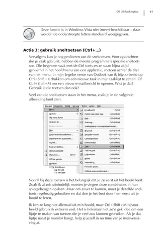 100 Lifehackingtips    61




         Deze functie is in Windows Vista niet (meer) beschikbaar – daar
         worden de onderstreepte letters standaard weergegeven.



Actie 3: gebruik sneltoetsen (Ctrl+...)
  Vervolgens kun je nog profiteren van de sneltoetsen. Voor opdrachten
  die je vaak gebruikt, hebben de meeste programma’s speciale sneltoet-
  sen. Die beginnen vaak met de Ctrl-toets en ze staan bijna altijd
  genoemd in het hoofdmenu van een applicatie, meteen achter de titel
  van het menu. In mijn Engelse versie van Outlook kan ik bijvoorbeeld op
  Ctrl+Shift+K drukken om een nieuwe taak in mijn taaklijst te zetten. Of
  Ctrl+Shift+M om een nieuw e-mailbericht te openen. Wist je dat?
  Gebruik je die toetsen dan ook?
  Veel van die sneltoetsen staan in het menu, zoals je in de volgende
  afbeelding kunt zien.




  Vooral bij deze toetsen is het belangrijk dat je ze eerst uit het hoofd leert.
  Zoals ik al zei: uiteindelijk moeten je vingers deze combinaties in hun
  spiergeheugen opslaan. Maar om zover te komen, moet je dezelfde snel-
  toets regelmatig gebruiken en dat doe je het best door hem eerst uit je
  hoofd te leren.
  Ik ken ze lang niet allemaal uit m’n hoofd, maar Ctrl+Shift+M bijvoor-
  beeld gebruik ik extreem veel. Het is helemaal niet zo’n gek idee om een
  lijstje te maken van toetsen die je veel zou kunnen gebruiken. Als je dat
  lijstje naast je monitor hangt, help je jezelf in no time van je muisversla-
  ving af.
 