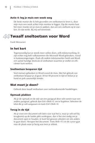 62      Hoofdstuk 3: Windows & Outlook




      Actie 4: leg je muis een week weg
         De beste manier die ik heb gevonden om sneltoetsen te leren is, door
         mijn muis een week achter mijn monitor te leggen. Op die manier kost
         het meer moeite om je muis te pakken, dan om een sneltoets op te zoe-
         ken. En dat werkt. Bij mij wel tenminste.


44 Twaalf sneltoetsen voor Word
      Frank Meeuwsen


      In het kort
         Tegenwoordig kun je steeds meer online doen, zelfs tekstverwerking. Er
         zijn echter nog hele volksstammen die Microsoft Word gebruiken, vooral
         in kantooromgevingen. Zoals elk andere tekstverwerker heeft ook Word
         een aantal handige shortcuts of sneltoetsen waarmee je sneller en effi-
         ciënter kunt werken.

      Sneltoetsen besparen tijd
         Veel mensen gebruiken in Word vooral de muis. Met het gebruik van
         sneltoetsen bespaar je al gauw 30 tot 40 procent in tijd en belast je je
         hand en pols aanzienlijk minder.


      Wat moet je doen?
         Gebruik deze twaalf sneltoetsen voor veelvoorkomende handelingen.

      Opmaak plakken
         Als je de opmaak en de stijl van een paragraaf door wilt voeren naar een
         andere paragraaf, gebruik dan Ctrl+Shift+C om te kopiëren. Selecteer de
         tekst die je wilt aanpassen en toets Ctrl+Shift+V.

      Terug in de tijd
         Als je even een document wilt laten voor wat het is, maar je wilt wel bij
         terugkomst op de laatste plek verdergaan, dan is het niet nodig om je
         document open te houden. Je kunt het gewoon afsluiten om iets anders
         te gaan doen. Heropen het document. Toets Shift+F5 en de cursor gaat
         naar de plaats waar je bezig was toen je afsloot.
 