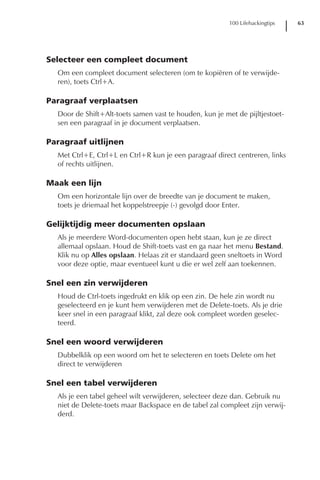 100 Lifehackingtips   63




Selecteer een compleet document
  Om een compleet document selecteren (om te kopiëren of te verwijde-
  ren), toets Ctrl+A.

Paragraaf verplaatsen
  Door de Shift+Alt-toets samen vast te houden, kun je met de pijltjestoet-
  sen een paragraaf in je document verplaatsen.

Paragraaf uitlijnen
  Met Ctrl+E, Ctrl+L en Ctrl+R kun je een paragraaf direct centreren, links
  of rechts uitlijnen.

Maak een lijn
  Om een horizontale lijn over de breedte van je document te maken,
  toets je driemaal het koppelstreepje (-) gevolgd door Enter.

Gelijktijdig meer documenten opslaan
  Als je meerdere Word-documenten open hebt staan, kun je ze direct
  allemaal opslaan. Houd de Shift-toets vast en ga naar het menu Bestand.
  Klik nu op Alles opslaan. Helaas zit er standaard geen sneltoets in Word
  voor deze optie, maar eventueel kunt u die er wel zelf aan toekennen.

Snel een zin verwijderen
  Houd de Ctrl-toets ingedrukt en klik op een zin. De hele zin wordt nu
  geselecteerd en je kunt hem verwijderen met de Delete-toets. Als je drie
  keer snel in een paragraaf klikt, zal deze ook compleet worden geselec-
  teerd.

Snel een woord verwijderen
  Dubbelklik op een woord om het te selecteren en toets Delete om het
  direct te verwijderen

Snel een tabel verwijderen
  Als je een tabel geheel wilt verwijderen, selecteer deze dan. Gebruik nu
  niet de Delete-toets maar Backspace en de tabel zal compleet zijn verwij-
  derd.
 