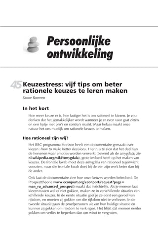45 Keuzestress: vijf tips om beter
   rationele keuzes te leren maken
   Sanne Roemen


   In het kort
      Hoe meer keuze er is, hoe lastiger het is om rationeel te kiezen. Je zou
      denken dat het gemakkelijker wordt wanneer je er even voor gaat zitten
      en een lijstje met pro’s en contra’s maakt. Maar helaas maakt onze
      natuur het ons moelijk om rationele keuzes te maken.

   Hoe rationeel zijn wij?
      Het BBC-programma Horizon heeft een documentaire gemaakt over
      kiezen: How to make better decisions. Hierin is te zien dat het deel van
      de hersenen waar emoties worden verwerkt (bekend als de amygdala; zie
      nl.wikipedia.org/wiki/Amygdala), grote invloed heeft op het maken van
      keuzes. De frontale kwab moet deze amygdala van rationeel tegenwicht
      voorzien, maar die frontale kwab doet bij de een zijn werk beter dan bij
      de ander.
      Ook laat de documentaire zien hoe onze keuzes worden beïnvloed. De
      Prospecttheorie (www.econport.org/econport/request?page=
      man_ru_advanced_prospect) maakt dat inzichtelijk. Als je mensen laat
      kiezen tussen wel of niet gokken, maken ze in verschillende situaties ver-
      schillende keuzes. In de eerste situatie geef je ze eerst een gevoel van
      rijkdom, en moeten zij gokken om die rijkdom niet te verliezen. In de
      tweede situatie gaan de proefpersonen uit van hun huidige situatie en
      kunnen zij gokken om rijkdom te verkrijgen. Het blijkt dat mensen eerder
      gokken om verlies te beperken dan om winst te vergroten.
 