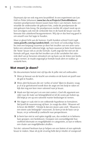 66     Hoofdstuk 4: Persoonlijke ontwikkeling




       Daarnaast zijn we ook nog eens keuzeblind. In een experiment van Lars
       Hall en Petter Johansson (www.lucs.lu.se/Projects/ChoiceBlindness)
       moesten proefpersonen kiezen tussen twee foto’s van mensen. Soms ver-
       wisselde de onderzoeker de gekozen foto, zodat de proefpersoon de
       niet-gekozen foto kreeg. De proefpersoon merkte dit vrijwel nooit op en
       kon vervolgens ook met de verkeerde foto in de hand de keuze voor die
       bewuste foto uitstekend beargumenteren. Wij zijn er dus heel erg goed in
       om onszelf voor het lapje te houden.
       Maar er gloort licht aan de horizon: Garth Sundem schreef Geek Logik
       (www.powells.com/tqa/sundem.html), een boek vol wiskundige formu-
       les (met een knipoog) waarmee je door het invullen van een serie varia-
       belen een rationele uitkomst krijgt, op basis waarvan je beter kunt kiezen.
       De ‘beste’ keuze rolt zo uit die formule. Garth zegt dat het niet om de
       formule zelf gaat, maar dat het invullen van al die variabelen het ratio-
       nele deel van je hersenen stimuleert om op basis van de feiten een beslis-
       sing te nemen. Je maakt zogezegd je frontale kwab alert en wakker, je
       versterkt hem.


     Wat moet je doen?
       De documentaire besluit met vijf tips die ik jullie niet wil onthouden:
       1 Wees je bewust van de kracht van emoties en de kunst om jezelf voor
         de gek te houden.
       2 Wees alert bij keuzes die om ‘verlies of winst’ lijken te draaien; vraag
         je af of je gemotiveerd wordt door de angst om iets kwijt te raken en
         kijk dan nog een keer meer rationeel naar je keuze.
       3 Maak een lijst met pro’s en een met contra’s. Geef elk argument een
         cijfer naar de mate van belangrijkheid en tel de scores per kolom op.
         Dit helpt je om op een rationele manier beslissingen te nemen.
       4 We slagen er vaak niet in om voldoende hypotheses te formuleren.
         Stel jezelf de waaromvraag vijf keer. Je vraagt dus dóór: ‘Waarom wil
         ik liever die BMW?’, ‘Omdat ik dat een stoere auto vind’, ‘Waarom is
         een stoere auto belangrijk?’ enzovoort. Zo kom je tot de basis van je
         keuze, en je verbreedt je zoektocht naar perspectieven.
       5 Je brein kan niet te veel opties tegelijk aan, dus verdeel ze in beheers-
         bare groepen; een beslisboom. Groepeer een overweldigende hoe-
         veelheid informatie en mogelijkheden in categorieën, zo kan er telkens
         een cluster aan mogelijkheden afvallen.
       Tot slot: rationeel beslissen kan je helpen om een betere of een optimale
       keuze te maken. Maar als jij de ervaring hebt dat je intuïtie of voorgevoel
 