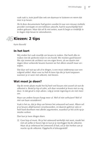 100 Lifehackingtips   67




      vaak raak is, train jezelf dan ook om daarnaar te luisteren en neem dat
      mee in je keuze.
      Als ik deze documentaire had gezien voordat ik naar een nieuwe mobiele
      provider overstapte en een telefoon uitzocht, had ik waarschijnlijk heel
      anders gekozen. Maar dat wil ik niet weten, want ik begin er eindelijk in
      te slagen mijn keuze te rationaliseren.


46 Kiezen: 2 tips
   Karin Bosveld


   In het kort
      Wij vinden het vaak moeilijk om keuzes te maken. Dat heeft alles te
      maken met de perfectie-eisen in ons hoofd. We moeten goed kiezen!
      We zijn immers de architect van ons eigen leven, als we daarin niet
      slagen (door verkeerde keuzes) kunnen we het alleen onszelf maar ver-
      wijten.
      Dat daar wel wat op valt af te dingen, is een mooi onderwerp voor een
      volgend artikel. Maar voor nu heb ik twee tips die je kunt toepassen
      wanneer je er weer niet uitkomt, met kiezen.


   Wat moet je doen?
      Op de eerste plaats maakt het bij heel veel keuzes niet zoveel uit wat de
      uitkomst is. Bestel je kip of zalm, ach daar verandert je leven niet zo erg
      door. In dat geval is mijn advies: volg je eerste ingeving en zie niet meer
      om.
      Maar van andere keuzes hangt meer af. Wel of niet verhuizen? Wel of
      niet van baan veranderen?
      Vaak is het zo, dat je diep van binnen het antwoord wel weet. Alleen wil
      je je keuzes altijd kunnen verantwoorden, en daarom galmt je ratio er
      heel hard doorheen met allerlei argumenten, waardoor je het zicht op je
      intuïtie verliest.
      Dan kun je twee dingen doen.
      I Gooi kop of munt. Als je het antwoord werkelijk niet weet, maakt het
        niet uit welke er boven ligt en kun je je neerleggen bij de uitkomst.
        Maar als je onbewust het antwoord al had, zul je dat merken aan je
        reactie op de uitkomst. Opgelucht of teleurgesteld?
 