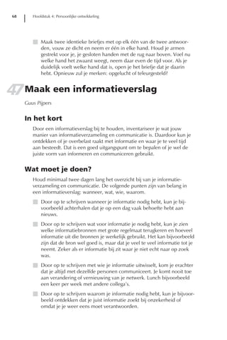 68      Hoofdstuk 4: Persoonlijke ontwikkeling




         I Maak twee identieke briefjes met op elk één van de twee antwoor-
           den, vouw ze dicht en neem er één in elke hand. Houd je armen
           gestrekt voor je, je gesloten handen met de rug naar boven. Voel nu
           welke hand het zwaarst weegt, neem daar even de tijd voor. Als je
           duidelijk voelt welke hand dat is, open je het briefje dat je daarin
           hebt. Opnieuw zul je merken: opgelucht of teleurgesteld?


47 Maak een informatieverslag
      Guus Pijpers


      In het kort
         Door een informatieverslag bij te houden, inventariseer je wat jouw
         manier van informatieverzameling en communicatie is. Daardoor kun je
         ontdekken of je overbelast raakt met informatie en waar je te veel tijd
         aan besteedt. Dat is een goed uitgangspunt om te bepalen of je wel de
         juiste vorm van informeren en communiceren gebruikt.


      Wat moet je doen?
         Houd minimaal twee dagen lang het overzicht bij van je informatie-
         verzameling en communicatie. De volgende punten zijn van belang in
         een informatieverslag: wanneer, wat, wie, waarom.
         I Door op te schrijven wanneer je informatie nodig hebt, kun je bij-
           voorbeeld achterhalen dat je op een dag vaak behoefte hebt aan
           nieuws.
         I Door op te schrijven wat voor informatie je nodig hebt, kun je zien
           welke informatiebronnen met grote regelmaat terugkeren en hoeveel
           informatie uit die bronnen je werkelijk gebruikt. Het kan bijvoorbeeld
           zijn dat de bron wel goed is, maar dat je veel te veel informatie tot je
           neemt. Zeker als er informatie bij zit waar je niet echt naar op zoek
           was.
         I Door op te schrijven met wie je informatie uitwisselt, kom je erachter
           dat je altijd met dezelfde personen communiceert. Je komt nooit toe
           aan verandering of vernieuwing van je netwerk. Lunch bijvoorbeeld
           een keer per week met andere collega’s.
         I Door op te schrijven waarom je informatie nodig hebt, kun je bijvoor-
           beeld ontdekken dat je juist informatie zoekt bij onzekerheid of
           omdat je je weer eens moet verantwoorden.
 