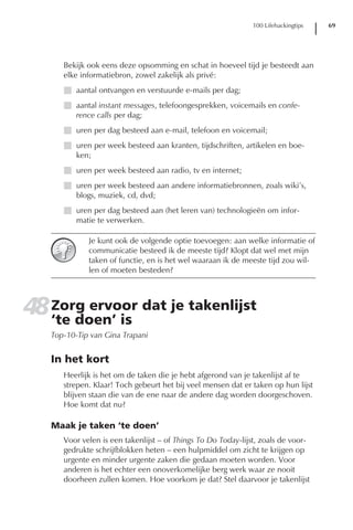 100 Lifehackingtips   69




      Bekijk ook eens deze opsomming en schat in hoeveel tijd je besteedt aan
      elke informatiebron, zowel zakelijk als privé:
      I aantal ontvangen en verstuurde e-mails per dag;
      I aantal instant messages, telefoongesprekken, voicemails en confe-
        rence calls per dag;
      I uren per dag besteed aan e-mail, telefoon en voicemail;
      I uren per week besteed aan kranten, tijdschriften, artikelen en boe-
        ken;
      I uren per week besteed aan radio, tv en internet;
      I uren per week besteed aan andere informatiebronnen, zoals wiki’s,
        blogs, muziek, cd, dvd;
      I uren per dag besteed aan (het leren van) technologieën om infor-
        matie te verwerken.

             Je kunt ook de volgende optie toevoegen: aan welke informatie of
             communicatie besteed ik de meeste tijd? Klopt dat wel met mijn
             taken of functie, en is het wel waaraan ik de meeste tijd zou wil-
             len of moeten besteden?




48 Zorg ervoor dat je takenlijst
   ‘te doen’ is
   Top-10-Tip van Gina Trapani


   In het kort
      Heerlijk is het om de taken die je hebt afgerond van je takenlijst af te
      strepen. Klaar! Toch gebeurt het bij veel mensen dat er taken op hun lijst
      blijven staan die van de ene naar de andere dag worden doorgeschoven.
      Hoe komt dat nu?

   Maak je taken ‘te doen’
      Voor velen is een takenlijst – of Things To Do Today-lijst, zoals de voor-
      gedrukte schrijfblokken heten – een hulpmiddel om zicht te krijgen op
      urgente en minder urgente zaken die gedaan moeten worden. Voor
      anderen is het echter een onoverkomelijke berg werk waar ze nooit
      doorheen zullen komen. Hoe voorkom je dat? Stel daarvoor je takenlijst
 