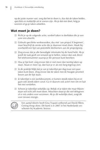 70     Hoofdstuk 4: Persoonlijke ontwikkeling




       op de juiste manier vast: zorg dat het te doen is, dus dat de taken helder,
       specifiek en makkelijk uit te voeren zijn. Als je dat niet doet, krijg je
       weerzin of ga je taken uitstellen.


     Wat moet je doen?
       I Richt je op de volgende actie; verdeel taken in deeltaken die je een
         voor een afwerkt.
       I Gebruik specifieke werkwoorden, dus niet ‘aan project X beginnen’,
         maar beschrijf de eerste actie die je daarvoor moet doen. Maak bij-
         voorbeeld een lijst van potentiële deelnemers aan de projectgroep.
       I Zorg ervoor dat je alle benodigde informatie bij de hand hebt. Als je
         jezelf de taak geeft om iemand op te bellen, noteer dan ook direct
         het telefoonnummer waarop je die persoon kunt bereiken.
       I Hou je lijst kort: zorg ervoor dat er niet meer dan twintig taken op
         staan. Staan er meer op, dan kun je er als een berg tegenop zien.
       I In de praktijk blijkt dat je van je takenlijst per dag maar een paar
         taken kunt doen. Zorg ervoor dat de taken met de hoogste prioriteit
         boven aan de lijst staan.
       I Je takenlijst is een werkdocument, er komen steeds taken bij en er
         gaan ook steeds taken vanaf. Ga er daarom ook actief mee om en laat
         het niet versloffen.
       I Schoon je takenlijst wekelijks op. Bekijk of je taken die maar blijven
         staan wel echt zelf moet doen. Misschien moet je die wel delegeren
         of er iets anders voor verzinnen. Als je dit wekelijks doet, zorgt dit
         voor nieuwe energie.

                Een aantal ideeën heeft Gina Trapani ontleend aan David Allens
                Getting things done. Dit boek is in 2007 in het Nederlands ver-
                schenen bij Academic Service.
 