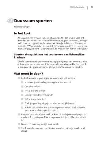 100 Lifehackingtips   71




49 Duurzaam sporten
   Hein Halfschepel


   In het kort
      Als ik aan cliënten vraag: ‘Doe je iets aan sport?’, dan krijg ik vaak ant-
      woorden als: ‘Ik ben van plan om binnenkort te gaan beginnen’, ‘Vroeger
      wel’, ‘Het zou eigenlijk wel moeten’, of ‘Nou ja, ik heb een fitnessabon-
      nement…’ Waarom is het zo moeilijk om te gaan sporten? Of – als je een
      paar keer gegaan bent – waarom is het zo moeilijk om het vol te houden?

   Sporten draagt bij aan het voorkomen van lichamelijke
   klachten
      Omdat verantwoord sporten een belangrijke bijdrage kan leveren aan het
      oplossen en voorkomen van RSI-, rug-, nek-, en schouderklachten, zal ik
      je een paar tips geven die kunnen helpen om ‘duurzaam’ te sporten.


   Wat moet je doen?
      I Bedenk voordat je gaat beginnen waarom je wilt sporten:
         I Is het om je uithoudingsvermogen te verbeteren?
         I Om af te vallen?
         I Wil je dikkere spieren?
         I Sport je voor de gezelligheid?
         I Wil je leniger worden?
         I Zoek je spanning, of ga je voor het wedstrijdelement?
         I Je kunt ook combinaties van deze punten willen. Zoek dan een
           sport waarin al deze punten zitten.
      I Kies een sport die je leuk vindt. Je kunt bij veel sportverenigingen en
        sportscholen gratis proeflessen volgen om te kijken of het iets voor je
        is.
      I Ga op een vaste dag en tijd in de week.
      I Maak een afspraak met een of meer vrienden, zodat je minder snel
        afzegt.
 