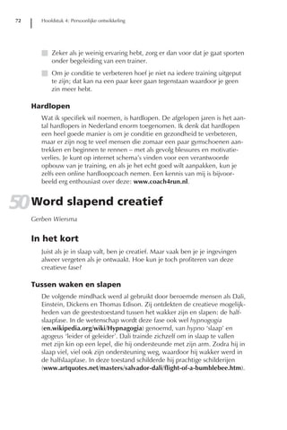 72      Hoofdstuk 4: Persoonlijke ontwikkeling




         I Zeker als je weinig ervaring hebt, zorg er dan voor dat je gaat sporten
           onder begeleiding van een trainer.
         I Om je conditie te verbeteren hoef je niet na iedere training uitgeput
           te zijn; dat kan na een paar keer gaan tegenstaan waardoor je geen
           zin meer hebt.

      Hardlopen
         Wat ik specifiek wil noemen, is hardlopen. De afgelopen jaren is het aan-
         tal hardlopers in Nederland enorm toegenomen. Ik denk dat hardlopen
         een heel goede manier is om je conditie en gezondheid te verbeteren,
         maar er zijn nog te veel mensen die zomaar een paar gymschoenen aan-
         trekken en beginnen te rennen – met als gevolg blessures en motivatie-
         verlies. Je kunt op internet schema’s vinden voor een verantwoorde
         opbouw van je training, en als je het echt goed wilt aanpakken, kun je
         zelfs een online hardloopcoach nemen. Een kennis van mij is bijvoor-
         beeld erg enthousiast over deze: www.coach4run.nl.


50 Word slapend creatief
      Gerben Wiersma


      In het kort
         Juist als je in slaap valt, ben je creatief. Maar vaak ben je je ingevingen
         alweer vergeten als je ontwaakt. Hoe kun je toch profiteren van deze
         creatieve fase?

      Tussen waken en slapen
         De volgende mindhack werd al gebruikt door beroemde mensen als Dali,
         Einstein, Dickens en Thomas Edison. Zij ontdekten de creatieve mogelijk-
         heden van de geestestoestand tussen het wakker zijn en slapen: de half-
         slaapfase. In de wetenschap wordt deze fase ook wel hypnogogia
         (en.wikipedia.org/wiki/Hypnagogia) genoemd, van hypno ‘slaap’ en
         agogeus ‘leider of geleider’. Dali trainde zichzelf om in slaap te vallen
         met zijn kin op een lepel, die hij ondersteunde met zijn arm. Zodra hij in
         slaap viel, viel ook zijn ondersteuning weg, waardoor hij wakker werd in
         de halfslaapfase. In deze toestand schilderde hij prachtige schilderijen
         (www.artquotes.net/masters/salvador-dali/flight-of-a-bumblebee.htm).
 