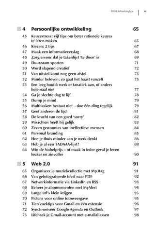 100 Lifehackingtips        xi




■4    Persoonlijke ontwikkeling                                        65
 45   Keuzestress: vijf tips om beter rationele keuzes
      te leren maken                                                       65
 46   Kiezen: 2 tips                                                       67
 47   Maak een informatieverslag                                           68
 48   Zorg ervoor dat je takenlijst ‘te doen’ is                           69
 49   Duurzaam sporten                                                     71
 50   Word slapend creatief                                                72
 51   Van uitstel komt nog geen afstel                                     73
 52   Minder beloven: zo gaat het haast vanzelf                            75
 53   Een leeg hoofd: werk er fanatiek aan, of anders
      helemaal niet                                                        77
 54   Ga je slechte dag te lijf                                            78
 55   Dump je mind                                                         79
 56   Multitasken bestaat niet – doe één ding tegelijk                     79
 57   Geef anderen de tijd                                                 81
 58   De kracht van een goed ‘sorry’                                       82
 59   Misschien heeft hij gelijk                                           83
 60   Zeven gewoontes van ineffectieve mensen                              84
 61   Personal branding                                                    85
 62   Hoe je thuis minder aan je werk denkt                                86
 63   Heb je al een TADAAA-lijst?                                          88
 64   Win de Nobelprijs – of maak in ieder geval je leven
      leuker en zinvoller                                                  90

■5    Web 2.0                                                          91
 65   Organiseer je muziekcollectie met Mp3tag                             91
 66   Van gefotografeerde tekst naar PDF                                   92
 67   Netwerkinformatie via LinkedIn en RSS                                93
 68   Beheer je abonnementen met MyAlert                                   94
 69   Lange url’s klein krijgen                                            95
 70   Piclens voor online fotoweergave                                     95
 71   Tien zoektips voor Gmail en één extensie                             96
 72   Synchroniseer Google Agenda en Outlook                               97
 73   Lifehack je Gmail-account met e-mailaliassen                         98
 
