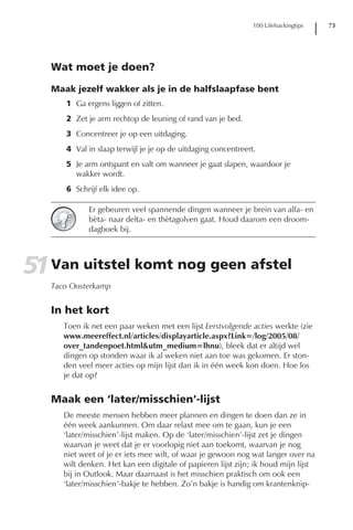 100 Lifehackingtips   73




   Wat moet je doen?

   Maak jezelf wakker als je in de halfslaapfase bent
      1 Ga ergens liggen of zitten.
      2 Zet je arm rechtop de leuning of rand van je bed.
      3 Concentreer je op een uitdaging.
      4 Val in slaap terwijl je je op de uitdaging concentreert.
      5 Je arm ontspant en valt om wanneer je gaat slapen, waardoor je
        wakker wordt.
      6 Schrijf elk idee op.

             Er gebeuren veel spannende dingen wanneer je brein van alfa- en
             bèta- naar delta- en thètagolven gaat. Houd daarom een droom-
             dagboek bij.




51 Van uitstel komt nog geen afstel
   Taco Oosterkamp


   In het kort
      Toen ik net een paar weken met een lijst Eerstvolgende acties werkte (zie
      www.meereffect.nl/articles/displayarticle.aspx?Link=/log/2005/08/
      over_tandenpoet.html&utm_medium=lhnu), bleek dat er altijd wel
      dingen op stonden waar ik al weken niet aan toe was gekomen. Er ston-
      den veel meer acties op mijn lijst dan ik in één week kon doen. Hoe los
      je dat op?


   Maak een ‘later/misschien’-lijst
      De meeste mensen hebben meer plannen en dingen te doen dan ze in
      één week aankunnen. Om daar relaxt mee om te gaan, kun je een
      ‘later/misschien’-lijst maken. Op de ‘later/misschien’-lijst zet je dingen
      waarvan je weet dat je er voorlopig niet aan toekomt, waarvan je nog
      niet weet of je er iets mee wilt, of waar je gewoon nog wat langer over na
      wilt denken. Het kan een digitale of papieren lijst zijn; ik houd mijn lijst
      bij in Outlook. Maar daarnaast is het misschien praktisch om ook een
      ‘later/misschien’-bakje te hebben. Zo’n bakje is handig om krantenknip-
 
