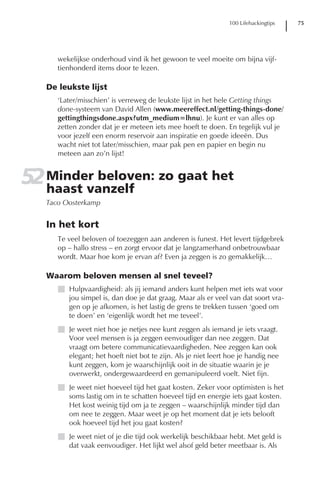 100 Lifehackingtips   75




      wekelijkse onderhoud vind ik het gewoon te veel moeite om bijna vijf-
      tienhonderd items door te lezen.

   De leukste lijst
      ‘Later/misschien’ is verreweg de leukste lijst in het hele Getting things
      done-systeem van David Allen (www.meereffect.nl/getting-things-done/
      gettingthingsdone.aspx?utm_medium=lhnu). Je kunt er van alles op
      zetten zonder dat je er meteen iets mee hoeft te doen. En tegelijk vul je
      voor jezelf een enorm reservoir aan inspiratie en goede ideeën. Dus
      wacht niet tot later/misschien, maar pak pen en papier en begin nu
      meteen aan zo’n lijst!


52 Minder beloven: zo gaat het
   haast vanzelf
   Taco Oosterkamp


   In het kort
      Te veel beloven of toezeggen aan anderen is funest. Het levert tijdgebrek
      op – hallo stress – en zorgt ervoor dat je langzamerhand onbetrouwbaar
      wordt. Maar hoe kom je ervan af? Even ja zeggen is zo gemakkelijk…

   Waarom beloven mensen al snel teveel?
      I Hulpvaardigheid: als jij iemand anders kunt helpen met iets wat voor
        jou simpel is, dan doe je dat graag. Maar als er veel van dat soort vra-
        gen op je afkomen, is het lastig de grens te trekken tussen ‘goed om
        te doen’ en ‘eigenlijk wordt het me teveel’.
      I Je weet niet hoe je netjes nee kunt zeggen als iemand je iets vraagt.
        Voor veel mensen is ja zeggen eenvoudiger dan nee zeggen. Dat
        vraagt om betere communicatievaardigheden. Nee zeggen kan ook
        elegant; het hoeft niet bot te zijn. Als je niet leert hoe je handig nee
        kunt zeggen, kom je waarschijnlijk ooit in de situatie waarin je je
        overwerkt, ondergewaardeerd en gemanipuleerd voelt. Niet fijn.
      I Je weet niet hoeveel tijd het gaat kosten. Zeker voor optimisten is het
        soms lastig om in te schatten hoeveel tijd en energie iets gaat kosten.
        Het kost weinig tijd om ja te zeggen – waarschijnlijk minder tijd dan
        om nee te zeggen. Maar weet je op het moment dat je iets belooft
        ook hoeveel tijd het jou gaat kosten?
      I Je weet niet of je die tijd ook werkelijk beschikbaar hebt. Met geld is
        dat vaak eenvoudiger. Het lijkt wel alsof geld beter meetbaar is. Als
 