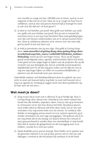 76     Hoofdstuk 4: Persoonlijke ontwikkeling




           een vriendin je vraagt om haar 100.000 euro te lenen, weet je in een
           oogwenk of dat erin zit of niet. Maar als ze je vraagt om haar huis te
           schilderen, weet je dan ook precies hoeveel tijd je toezegt? En weet
           je ook of je die tijd wel ‘uit kunt geven’?
       I Je doet te veel beloftes aan jezelf. Wat geldt voor beloftes aan ande-
         ren, geldt ook voor beloftes aan jezelf. Ben jij ook zo iemand die
         overschat wat je in een jaar kunt bereiken? Daar staat gelukkig tegen-
         over dat veel mensen onderschatten wat ze in vijf jaar kunnen berei-
         ken. Door je ambitieuze plannen uit te smeren over iets meer tijd,
         geef je jezelf al snel wat meer rust.
       I Je hebt je prioriteiten niet op een rijtje. Dat geldt in Getting things
         done (www.meereffect.nl/getting-things-done/getting-things-done-
         in-nederland.aspx?utm_source=artikel20070202&utm_medium=
         lifehacking) vooral op een wat hoger niveau. Als je op de begane
         grond (eerstvolgende acties, agenda, ooit/misschien) tijd te kort komt,
         is het goed om een stapje hoger te kijken naar de projecten die op dit
         moment voor jou belangrijk zijn. Kun je werkelijk zoveel projecten
         tegelijkertijd aan? En als dat nog geen zoden aan de dijk zet, kun je
         nog een stap hoger kijken: je rollen en verantwoordelijkheden, je
         plannen voor de komende twee jaar enzovoort.
       Uiteindelijk ontstaan veel belofteproblemen door een gebrek aan over-
       zicht. Je weet niet hoeveel tijd je nog hebt. Je weet niet hoeveel rek er
       nog in je agenda zit. Vandaag ja zeggen levert niet direct problemen op.
       En later zien we wel weer…


     Wat moet je doen?
       I Zorg ervoor dat je weet wat er allemaal al op je bordje ligt. Daar is
         Getting things done ideaal voor. Doordat je een extern systeem bij-
         houdt met alle beloftes, afspraken, taken, hoef je niet op je hersenen
         te vertrouwen om te zien hoe druk je het hebt. Doordat je precies
         weet welke taken je allemaal wilt doen deze week, kun je ook snel
         inschatten of je nog ruimte hebt voor iets nieuws. En omdat je elke
         belofte en toezegging serieus neemt en in je systeem opneemt, ga je
         minder nonchalant om met vage toezeggingen. Het gebeurt mij af en
         toe nog steeds dat ik iets toezeg, om daarna binnen een minuut of
         twee gewaarschuwd te worden door een alarmbelletje in mijn hoofd.
         Dan heb ik meteen de gelegenheid om die toezegging weer in te
         trekken, voordat ik er echt aan vastzit.
       I Maak duidelijk wat je precies toezegt. Door helder uit te spreken wat
         de gewenste uitkomst is en wat jij daar precies wel en niet aan zult
         bijdragen, voorkom je dat het project bij voorbaat al uit de hand
 