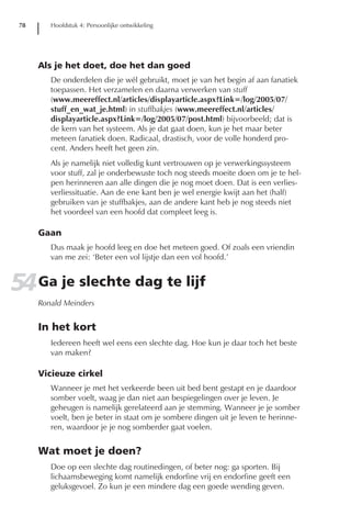 78      Hoofdstuk 4: Persoonlijke ontwikkeling




      Als je het doet, doe het dan goed
         De onderdelen die je wél gebruikt, moet je van het begin af aan fanatiek
         toepassen. Het verzamelen en daarna verwerken van stuff
         (www.meereffect.nl/articles/displayarticle.aspx?Link=/log/2005/07/
         stuff_en_wat_je.html) in stuffbakjes (www.meereffect.nl/articles/
         displayarticle.aspx?Link=/log/2005/07/post.html) bijvoorbeeld; dat is
         de kern van het systeem. Als je dat gaat doen, kun je het maar beter
         meteen fanatiek doen. Radicaal, drastisch, voor de volle honderd pro-
         cent. Anders heeft het geen zin.
         Als je namelijk niet volledig kunt vertrouwen op je verwerkingssysteem
         voor stuff, zal je onderbewuste toch nog steeds moeite doen om je te hel-
         pen herinneren aan alle dingen die je nog moet doen. Dat is een verlies-
         verliessituatie. Aan de ene kant ben je wel energie kwijt aan het (half)
         gebruiken van je stuffbakjes, aan de andere kant heb je nog steeds niet
         het voordeel van een hoofd dat compleet leeg is.

      Gaan
         Dus maak je hoofd leeg en doe het meteen goed. Of zoals een vriendin
         van me zei: ‘Beter een vol lijstje dan een vol hoofd.’


54 Ga je slechte dag te lijf
      Ronald Meinders


      In het kort
         Iedereen heeft wel eens een slechte dag. Hoe kun je daar toch het beste
         van maken?

      Vicieuze cirkel
         Wanneer je met het verkeerde been uit bed bent gestapt en je daardoor
         somber voelt, waag je dan niet aan bespiegelingen over je leven. Je
         geheugen is namelijk gerelateerd aan je stemming. Wanneer je je somber
         voelt, ben je beter in staat om je sombere dingen uit je leven te herinne-
         ren, waardoor je je nog somberder gaat voelen.


      Wat moet je doen?
         Doe op een slechte dag routinedingen, of beter nog: ga sporten. Bij
         lichaamsbeweging komt namelijk endorfine vrij en endorfine geeft een
         geluksgevoel. Zo kun je een mindere dag een goede wending geven.
 