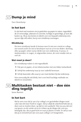 100 Lifehackingtips   79




55 Dump je mind
   Taco Oosterkamp


   In het kort
      Er zijn heel veel manieren om je gedachten op papier te zetten: ingewikkel-
      de en eenvoudige, abstracte en concrete, luchtige en gewichtige, je kunt alle
      kanten op. Als je al je kennis en ideeën over een bepaald onderwerp eens
      op een rijtje wilt zetten, kun je een minddump overwegen.

   Minddump
      De term minddump leerde ik kennen toen ik met een vriend en collega
      een woord zocht om iets te beschrijven wat we af en toe deden: domweg
      alles op papier zetten wat je denkt over een onderwerp. In proza, in
      steekwoorden, in vragen, in uitgewerkte zinnen, de vorm maakte niet zo
      veel uit.

   Wat moet je doen?
      Een minddump maken is niet ingewikkeld:
      1 Pak pen en papier, of een tekstverwerker met een lekker toetsenbord.
      2 Schrijf het onderwerp waar je over nadenkt bovenaan.
      3 Schrijf daaronder alles waar je aan moet denken bij dat onderwerp.
      Hoe eenvoudig dit ook klinkt, het is een heel krachtige methode om
      ideeën te verzamelen.


56 Multitasken bestaat niet – doe één
   ding tegelijk
   Sanne Roemen


   In het kort
      Stel je eens voor dat je aan al je collega’s en gezinsleden dingen nooit
      vaker dan één keer hoeft te vragen. Dat je altijd de zekerheid hebt dat zij
      doen wat ze moeten doen, op tijd en met aandacht. Wat zou jou dat een
      rust geven, en de ruimte om je te richten op de dingen die voor jou
      belangrijk zijn, die je goed kunt en waar je plezier in hebt. En stel je voor
      dat jij zo iemand kunt zijn voor jouw collega’s en huisgenoten.
 