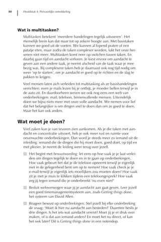 80     Hoofdstuk 4: Persoonlijke ontwikkeling




     Wat is multitasken?
       Multitasken betekent ‘meerdere handelingen tegelijk uitvoeren’. Het
       menselijk brein kan dat maar tot op zekere hoogte aan. Met basistaken
       kunnen we goed uit de voeten. We kunnen al lopend praten of een
       patatje eten, maar zodra de taken complexer worden, lukt het onze her-
       senen niet meer. Multitasken komt neer op switchen tussen taken. En
       daarbij gaan tijd en aandacht verloren. Je kiest ervoor om aandacht te
       geven aan een andere taak, je neemt afscheid van de taak waar je mee
       bezig was. Bij complexere taken heb je daarnaast ook nog tijd nodig om
       weer ‘op te starten’, om je aandacht er goed op te richten en de slag te
       pakken te krijgen.
       Veel mensen laten zich verleiden tot multitasking als ze basishandelingen
       verrichten: even je mails lezen bij je ontbijt, je moeder bellen terwijl je in
       de auto zit. En daardoorheen weven we ook nog eens een web van
       onderbrekingen: mail, telefoon, binnenvallende mensen. Uiteindelijk
       doen we bijna niets meer met onze volle aandacht. We nemen voor lief
       dat het belangrijker is om dingen snel te doen dan om ze goed te doen.
       Maar het kan ook anders.


     Wat moet je doen?
       Veel zaken kun je van tevoren zien aankomen. Als je die taken met aan-
       dacht en concentratie uitvoert, heb je ook meer rust en ruimte voor
       onverwachte onderbrekingen. Dan word je steeds meer zo iemand uit de
       inleiding: iemand die de dingen die hij moet doen, goed doet, op tijd en
       met plezier. Je neemt de leiding weer terug over jezelf.
       I Het begint met bewustwording: let eens op hoe vaak je je laat verlei-
         den om dingen tegelijk te doen en in te gaan op onderbrekingen.
         Hoe vaak gebeurt het dat je de telefoon opneemt terwijl je eigenlijk
         niet in de gelegenheid bent om op te nemen? Hoe vaak check je je
         e-mail terwijl je eigenlijk iets moeilijkers zou moeten doen? Hoe vaak
         zit je met je muis te klikken tijdens een telefoongesprek? Hoe vaak
         zeg jij tegen iemand die je onderbreekt ‘nu even niet?’
       I Besluit weloverwogen waar jij je aandacht aan gaat geven. Leer jezelf
         een goed timemanagementsysteem aan, zoals Getting things done,
         het systeem van David Allen.
       I Reageer bewust op onderbrekingen. Stel jezelf bij elke onderbreking
         de vraag: ‘Moet ik hier nu aandacht aan besteden?’ Daarmee beslis je
         drie dingen. Is het iets wat aandacht vereist? Moet jij je er druk over
         maken, of is dat aan iemand anders? En moet het nu direct, of kan
         het ook later? Dit is Getting things done in een notendop.
 