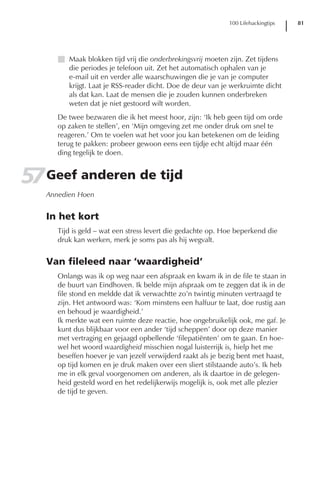 100 Lifehackingtips   81




      I Maak blokken tijd vrij die onderbrekingsvrij moeten zijn. Zet tijdens
        die periodes je telefoon uit. Zet het automatisch ophalen van je
        e-mail uit en verder alle waarschuwingen die je van je computer
        krijgt. Laat je RSS-reader dicht. Doe de deur van je werkruimte dicht
        als dat kan. Laat de mensen die je zouden kunnen onderbreken
        weten dat je niet gestoord wilt worden.
      De twee bezwaren die ik het meest hoor, zijn: ‘Ik heb geen tijd om orde
      op zaken te stellen’, en ‘Mijn omgeving zet me onder druk om snel te
      reageren.’ Om te voelen wat het voor jou kan betekenen om de leiding
      terug te pakken: probeer gewoon eens een tijdje echt altijd maar één
      ding tegelijk te doen.


57 Geef anderen de tijd
   Annedien Hoen


   In het kort
      Tijd is geld – wat een stress levert die gedachte op. Hoe beperkend die
      druk kan werken, merk je soms pas als hij wegvalt.


   Van fileleed naar ‘waardigheid’
      Onlangs was ik op weg naar een afspraak en kwam ik in de file te staan in
      de buurt van Eindhoven. Ik belde mijn afspraak om te zeggen dat ik in de
      file stond en meldde dat ik verwachtte zo’n twintig minuten vertraagd te
      zijn. Het antwoord was: ‘Kom minstens een halfuur te laat, doe rustig aan
      en behoud je waardigheid.’
      Ik merkte wat een ruimte deze reactie, hoe ongebruikelijk ook, me gaf. Je
      kunt dus blijkbaar voor een ander ‘tijd scheppen’ door op deze manier
      met vertraging en gejaagd opbellende ‘filepatiënten’ om te gaan. En hoe-
      wel het woord waardigheid misschien nogal luisterrijk is, hielp het me
      beseffen hoever je van jezelf verwijderd raakt als je bezig bent met haast,
      op tijd komen en je druk maken over een sliert stilstaande auto’s. Ik heb
      me in elk geval voorgenomen om anderen, als ik daartoe in de gelegen-
      heid gesteld word en het redelijkerwijs mogelijk is, ook met alle plezier
      de tijd te geven.
 