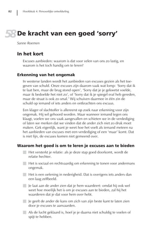 82      Hoofdstuk 4: Persoonlijke ontwikkeling




58 De kracht van een goed ‘sorry’
      Sanne Roemen


      In het kort
         Excuses aanbieden: waarom is dat voor velen van ons zo lastig, en
         waarom is het toch handig om te leren?

      Erkenning van het ongemak
         In westerse landen wordt het aanbieden van excuses gezien als het toe-
         geven van schuld. Onze excuses zijn daarom vaak wat lomp: ‘Sorry dat ik
         te laat ben, maar de brug stond open’, ‘Sorry dat je je gekwetst voelde,
         maar ik bedoelde het niet zo’, of ‘Sorry dat ik je spiegel eraf heb gereden,
         maar de straat is ook zo smal.’ Wij schuiven daarmee in één zin de
         schuld op iemand of iets anders en ontkrachten ons excuus.
         Een klager of slachtoffer is allereerst op zoek naar erkenning voor zijn
         ongemak. Hij wil gehoord worden. Maar wanneer iemand tegen ons
         klaagt, voelen we ons vaak aangevallen en schieten we in de verdediging
         of laten we merken dat we vinden dat de ander zich niet zo druk moet
         maken. Gek eigenlijk, want je weet hoe het voelt als iemand meteen na
         het aanbieden van excuses met een verdediging of een ‘maar’ komt. Dat
         is niet fijn, de excuses komen niet gemeend over.

      Waarom het goed is om te leren je excuses aan te bieden
         I Het versterkt je relatie: als je deze stap goed doorkomt, wordt de
           relatie hechter.
         I Het is sociaal en rechtvaardig om erkenning te tonen voor andermans
           ongemak.
         I Het is een oefening in nederigheid. Dat is overigens iets anders dan
           een laag zelfbeeld.
         I Je laat aan de ander zien dat je hem waardeert: omdat hij ook wel
           weet hoe moeilijk het is om je excuses aan te bieden, zal hij het
           waarderen dat je dat voor hem over hebt.
         I Je geeft de ander de kans om zich van zijn beste kant te laten zien
           door je excuses te aanvaarden.
         I Als de lucht geklaard is, hoef je je daarna niet schuldig te voelen of
           spijt te hebben.
 