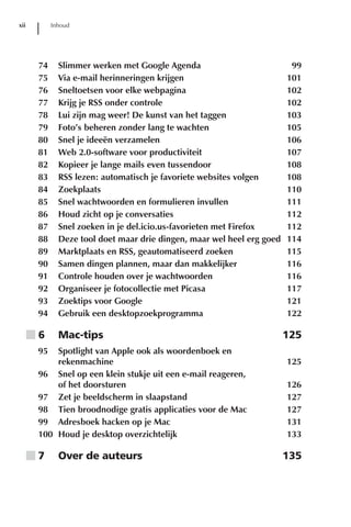 xii         Inhoud




       74     Slimmer werken met Google Agenda                           99
       75     Via e-mail herinneringen krijgen                          101
       76     Sneltoetsen voor elke webpagina                           102
       77     Krijg je RSS onder controle                               102
       78     Lui zijn mag weer! De kunst van het taggen                103
       79     Foto’s beheren zonder lang te wachten                     105
       80     Snel je ideeën verzamelen                                 106
       81     Web 2.0-software voor productiviteit                      107
       82     Kopieer je lange mails even tussendoor                    108
       83     RSS lezen: automatisch je favoriete websites volgen       108
       84     Zoekplaats                                                110
       85     Snel wachtwoorden en formulieren invullen                 111
       86     Houd zicht op je conversaties                             112
       87     Snel zoeken in je del.icio.us-favorieten met Firefox      112
       88     Deze tool doet maar drie dingen, maar wel heel erg goed   114
       89     Marktplaats en RSS, geautomatiseerd zoeken                115
       90     Samen dingen plannen, maar dan makkelijker                116
       91     Controle houden over je wachtwoorden                      116
       92     Organiseer je fotocollectie met Picasa                    117
       93     Zoektips voor Google                                      121
       94     Gebruik een desktopzoekprogramma                          122

      ■6      Mac-tips                                                  125
       95  Spotlight van Apple ook als woordenboek en
           rekenmachine                                                 125
       96 Snel op een klein stukje uit een e-mail reageren,
           of het doorsturen                                            126
       97 Zet je beeldscherm in slaapstand                              127
       98 Tien broodnodige gratis applicaties voor de Mac               127
       99 Adresboek hacken op je Mac                                    131
       100 Houd je desktop overzichtelijk                               133

      ■7      Over de auteurs                                           135
 